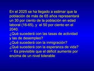 En el 2025 se ha llegado a estimar que la
población de más de 65 años representará
un 30 por ciento de la población en edad
laboral (16-65), y el 50 por ciento en el
2040.
¿Qué sucederá con las tasas de actividad
y las de desempleo?
¿Qué sucederá con la inmigración?
¿Qué sucederá con la esperanza de vida?
 Es previsible que el déficit aumente por
encima de un nivel tolerable
 
