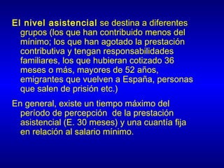 El nivel asistencial se destina a diferentes
  grupos (los que han contribuido menos del
  mínimo; los que han agotado la prestación
  contributiva y tengan responsabilidades
  familiares, los que hubieran cotizado 36
  meses o más, mayores de 52 años,
  emigrantes que vuelven a España, personas
  que salen de prisión etc.)
En general, existe un tiempo máximo del
  período de percepción de la prestación
  asistencial (E. 30 meses) y una cuantía fija
  en relación al salario mínimo.
 