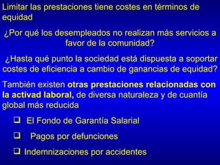 Limitar las prestaciones tiene costes en términos de
equidad
¿Por qué los desempleados no realizan más servicios a
               favor de la comunidad?
 ¿Hasta qué punto la sociedad está dispuesta a soportar
costes de eficiencia a cambio de ganancias de equidad?
También existen otras prestaciones relacionadas con
la activad laboral, de diversa naturaleza y de cuantía
global más reducida
   El Fondo de Garantía Salarial
      Pagos por defunciones
   Indemnizaciones por accidentes
 