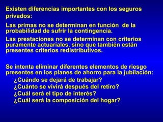 Existen diferencias importantes con los seguros
privados:
Las primas no se determinan en función de la
probabilidad de sufrir la contingencia.
Las prestaciones no se determinan con criterios
puramente actuariales, sino que también están
presentes criterios redistributivos.

Se intenta eliminar diferentes elementos de riesgo
presentes en los planes de ahorro para la jubilación:
   ¿Cuándo se dejará de trabajar?
   ¿Cuánto se vivirá después del retiro?
   ¿Cuál será el tipo de interés?
   ¿Cuál será la composición del hogar?
 