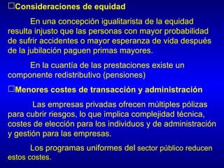 Consideraciones de equidad
       En una concepción igualitarista de la equidad
resulta injusto que las personas con mayor probabilidad
de sufrir accidentes o mayor esperanza de vida después
de la jubilación paguen primas mayores.
     En la cuantía de las prestaciones existe un
componente redistributivo (pensiones)
Menores costes de transacción y administración
       Las empresas privadas ofrecen múltiples pólizas
para cubrir riesgos, lo que implica complejidad técnica,
costes de elección para los individuos y de administración
y gestión para las empresas.
      Los programas uniformes del sector público reducen
estos costes.
 
