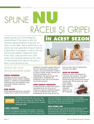 Cum să previi




SPUNE                                   NU
                                        RĂCELII ŞI GRIPEI
Studiile recente pun în lumină faptul că
vulnerabilitatea în faţa gripei şi altor boli                 ÎN ACEST SEZON
sezoniere reprezintă deseori consecinţa unui
sistem imunitar slăbit. Aşa se explică de ce unii
oameni pot avea gripă de la începutul toamnei
şi până târziu în primăvară, în timp ce alţii sunt
mult mai puţin afectaţi. Organismul nostru
trimite, totuşi, unele semnale atunci când
sistemul său natural de apărare are de suferit;
nu trebuie decât să fim atenţi la ele pentru a
trece cu bine de sezonul rece.

                                          împotriva virusurilor gripale. Mucusul     este un semn clar că sistemul tău
                                          din nări reprezintă o barieră pentru       imunitar este slăbit.
SEMNE ALE UNUI
                                          virusuri, care sunt eliminate o dată cu
                                          el. Dacă ai nările uscate constant eşti
SISTEM IMUNITAR SLĂBIT
                                          mult mai predispus să te                   Zahărul în exces este duşman al
                                                                                     EXCES DE DULCIURI

                                          îmbolnăveşti, dar poţi preveni asta        sistemului tău imunitar. Un studiu
Greutatea în exces nu este doar
CÂŞTIG PONDERAL
                                          având grijă ca umiditatea din              efectuat de American Journal of
dăunătoare pentru inimă şi celelalte      încăperea în care stai să se menţină       Clinical Nutrition arată că un consum
organe, ci conduce şi la dezechilibre     la un nivel constant.                      constant de 100 de grame de zahăr
hormonale care pot împiedica lupta                                                   zilnic inhibă
sistemului imunitar împotriva                                                        lupta celulelor
infecţiilor.                              În mod normal, un adult face gripă o       albe împotriva
                                          STĂRI GRIPALE CONSTANTE

                                          dată până la de trei ori pe an şi          infecţiilor
                                          începe să scape de simptome după 3-        până la 5 ore
Poate părea paradoxal, dar secreţiile
NĂRI USCATE
                                          4 zile de la debutul bolii. Dacă te        de la ingerare.
nazale chiar te ajută să te protejezi     îmbolnăveşti de mai mult de trei ori,


                Pe lângă semnele de mai sus, mai               mult mai predispus să te îmbolnăveşti în perioadele
                există factori legaţi de stilul tău de         stresante. Totodată, stresul poate agrava simptomele dacă
                                                               deja ai gripă, aşa că cel mai bine este să încerci să te
                viaţă care pot contribui la un sistem
  EVITĂ!
                                                               relaxezi şi să iei lucrurile aşa cum vin.
                imunitar slab:

                                                               Organismul nostru are nevoie de hidratare pentru a putea
                                                               PREA PUŢINĂ APĂ

 Conform American Psychological Association, stresul pe        elimina toxinele. Necesarul de apă poate varia de la o
 STRES CONSTANT

 termen lung slăbeşte capacitatea de răspuns a sistemului      persoană la alta, dar dacă vrei să fii sigur că ai băut destulă
 natural de apărare al organismului. Nu-i de mirare că eşti    apă încearcă să te hidratezi cu cel puţin 1,5 – 2 litri pe zi.



    10                                                                                       Aloe vera. Sănătate. Prosperitate. Împreună.
 