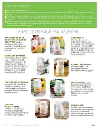 FOREVER TE SFĂTUIEŞTE:
   Spală-te pe mâini frecvent.
   Atunci când strănuţi sau tuşeşti acoperă-ţi nasul şi gura cu un şerveţel de unică folosinţă pe care apoi să-l arunci la
   gunoi.
   Dormi bine, mănâncă sănătos, bea multă apă şi adoptă un stil de viaţă activ. Pe cât posibil evită alcoolul şi tutunul.
   Consumul de suplimente alimentare pe bază de plante poate ajuta sistemul tău natural de apărare în lupta cu răceala
   şi gripa.
   Petrece-ţi timpul liber afară. Majoritatea îşi petrece 90% din timp între patru pereţi, inhalând aer filtrat şi germenii
   răspândiţi de alte persoane, aşa că foloseşte fiecare oportunitate de a petrece timp în aer liber, mai ales că frigul
   stimulează funcţia glandei tiroide.



                          A L I AŢ I I S I S T E M U L U I TĂ U I M U N I TA R :

                                                                                           Vitamina C este un
BĂUTURILE PE BAZĂ                                                                          ABSORBENT-C

ALOE VERA ajută la                                                                         antioxidant natural care
DE GEL STABILIZAT DE

stimularea sistemului                                                                      stimulează sistemul natural
imunitar. Totodată, conţin                                                                 de apărare şi diminuează
acemanan, un excelent                                                                      durata şi intensitatea gripei.
antiviral.                                                                                 Este înglobată în tărâţe de
                                                                                           ovăz, permiţând o eliberare
                                                                                           lentă a vitaminei.

conţine polizaharide despre
ECHINACEA SUPREME

care s-a demonstrat că
protejează organismul de
atacurile virale. Bogată în                                                                GINKGO PLUS conţine
polifenoli, echinacea ajută la                                                             ciuperca Reishi, care
întărirea sistemului natural                                                               protejează împotriva
de apărare şi stimulează                                                                   răspândirii răcelii şi gripei.
producerea de anticorpi.




                                                                                           LYCIUM PLUS îţi aduce
conţine 22 de aminoacizi,
FOREVER BEE PROPOLIS
                                                                                           beneficiile extractului de
complexul vitaminei B şi                                                                   lemn-dulce, ajutând la
este îmbogăţit cu lăptişor                                                                 întărirea sistemului natural
de matcă, fiind un stimulent                                                               de apărare al organismului
imunitar natural.                                                                          în lupta cu virusurile
                                                                                           gripale.




FOREVER
                                                                                           Complex de multiminerale
                                                                                           NATURE-MIN

Cimbrul şi usturoiul au
GARLIC–THYME
                                                                                           care conţine zinc, magneziu
importante proprietăţi                                                                     şi cupru, recunoscute
antioxidante care contribuie                                                               pentru acţiunea lor benefică
la menţinerea sănătăţii.                                                                   asupra sistemului imunitar.




F O R E V E R | România & Republica Moldova | noiembrie 2010 | 139                            foreverliving.com      11
 