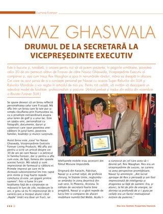 Lumea Forever




NAVAZ GHASWALA
               DRUMUL DE LA SECRETARĂ LA
                VICEPREŞEDINTE EXECUTIV
Este o bucurie şi, totodată, o onoare pentru noi să vă putem prezenta, în paginile următoare, povestea
celor 30 de ani petrecuţi alături de Forever de către Navaz Ghaswala, Vicepreşedinte Executiv al
companiei şi, aşa cum însuşi Rex Maughan a spus în nenumărate rânduri, mâna sa dreaptă în afacere.
Cei care au avut şansa de a o cunoaşte personal pe Navaz cu ocazia Super Raliurilor din SUA şi
Raliurilor Mondiale o vor regăsi în articolul de mai jos. Pentru toţi ceilalţi, vă invităm să descoperiţi un
adevărat model de loialitate, profesionalism şi pasiune. (Articol preluat şi tradus din ediţia din noiembrie
a Revistei Forever SUA.)

Se spune deseori că un birou reflectă
personalitatea celui care îl ocupă. Mă
aflu într-un birou care îţi taie pur şi
simplu răsuflarea prin frumuseţea sa,
cu o privelişte extraordinară asupra
unui teren de golf şi a unui lac. Este
un spaţiu unic, personalizat cu
fotografii, documente, daruri şi
suveniruri care spun povestea unei
călătorii în jurul lumii, povestea
familiei, loialităţii şi muncii susţinute.

Acest birou este „casa” lui Navaz
Ghaswala, Vicepreşedinte Executiv
Forever Living Products. Mă aflu aici
pentru a scrie un articol despre cei
30 de ani pe care Navaz i-a petrecut
în familia Forever, dar şi pentru a afla
cum este, de fapt, femeia din spatele
                                             telefoanele mobile erau accesorii din   a cunoscut pe cel care avea să-i
acestei funcţii. Mă salută şi sunt
                                             filmul Misiune Imposibilă.              devină şef, Rex Maughan. Rex era un
impresionat de farmecul şi căldura ei.
                                                                                     vicepreşedinte de succes, iar cariera
Primele impresii pe care mi le
dictează subconştientul îmi trec rapid       Originară din Karachi, Pakistan,        sa avea perspective promiţătoare.
prin minte şi trag foarte repede             Navaz şi-a urmat soţul, de profesie     Navaz îşi aminteşte: „Am lucrat
concluzia că este „un gigant printre         chirurg, în Statele Unite, regăsindu-   aproape de Rex o perioadă şi am fost
oameni”. Într-o lume în care                 se amândoi în zona deşertică din        impresionată de inteligenţa şi
loialitatea faţă de o corporaţie se          sud-vest, în Phoenix, Arizona. În       dragostea sa faţă de oameni. Era, şi
măsoară în luni de zile, nicidecum în        calitate de secretară foarte bine       atunci, la fel de plin de energie, iar
ani, e greu să nu fii impresionat de o       pregătită, Navaz şi-a găsit repede de   dorinţa sa profundă de a-i ajuta pe
carieră care a început atunci când           lucru într-o companie de afaceri        ceilalţi era un factor motivaţional
„Apple” (măr) era doar un fruct, iar         imobiliare numită Del Webb. Acolo l-    extrem de puternic.”


     14                                                                                    Aloe vera. Sănătate. Prosperitate. Împreună.
 