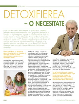 Stil de viaţă




DETOXIFIEREA
                                      – O NECESITATE
Odată cu apropierea iernii începem să planificăm şi curăţenia
generală de dinaintea sărbătorilor. Nicio gospodină desăvârşită nu
concepe să o prindă prima zăpadă cu casa neprimenită. Dar, anul
acesta, înainte să începi, întreabă-te „Când am făcut ultima dată
curăţenie în corpul meu?”. Ce este această curăţenie, când este cel
mai bine să o facem şi care sunt modalităţile indicate de a ne
detoxifia aflăm din interviul de mai jos, cu domnul Prof. Univ. Dr.
Gheorghe Mencinicopschi, Directorul Institutului de Cercetări
Alimentare.

Domnule Profesor, vă mulţumim             modificate genetic, se folosesc
pentru timpul pe care ni-l acordaţi şi,   cantităţi din ce în ce mai mari de
vă rugăm, spuneţi-ne: este                îngrăşăminte chimice, pesticide,
detoxifierea o necesitate pentru          hormoni şi antibiotice de sinteză -
organismul uman?                          culmea! - pentru obţinerea de
                                          alimente pentru om! Alimentul este        detoxifiere. Astăzi, din contră, omul
Incontestabil, detoxifierea este o        transportorul cel mai semnificativ de     modern are mare nevoie de
necesitate, cu atât mai mult cu cât       substanţe xenobiotice, adică              stimularea mecanismelor naturale de
trăim într-o eră în care industria        substanţe străine corpului omenesc,       detoxifiere, pentru că numai astfel
agro-alimentară a devenit super-          din ele făcând parte toţi aceşti          mai poate să-şi cureţe corpul de
intensivă, agricultura şi industria       poluanţi menţionaţi. Toate aceste         toxinele care-l îmbolnăvesc, pe
alimentară utilizează organisme           substanţe toxice provenite din mediul     termen mediu şi lung ele fiind cauzele
                                          înconjurător contaminează alimentele.     principale ale apariţiei bolilor.
                                          Ar trebui să conştientizăm că, prin
                                          alimente, toate aceste noxe ne ajung      Ne-aţi convins, domnule profesor.
                                          invariabil în farfurie şi apoi în corp.   Probabil că mulţi dintre cititorii noştri
                                          Sunt studii care arată foarte sugestiv    îşi vor propune să înceapă un
                                          că, prin intermediul alimentelor,         program de detoxifiere cât mai
                                          pătrund în corpul nostru cam un           curând. Care este, totuşi, cea mai
                                          milion de molecule carcinogene. Circa     bună perioadă pentru detoxifiere?
                                          o mie de astfel de molecule toxice
                                          ajung în organism prin inhalare, iar      Perioadele propice pentru detoxifiere
                                          transcutanat (prin cosmetice şi           sunt primăvara şi toamna, pentru că
                                          detergenţi), aproximativ o sută. Acum     sunt sezoane de tranziţie, când
                                          sute de ani, mediul natural nu era        bioritmul corpului nostru se schimbă.
                                          poluat, omul nu era asaltat de o          Însă ar trebui să fim atenţi la acest
                                          multitudine de substanţe periculoase      aspect chiar şi în cursul vieţii
                                          pentru sănătate, organismul nu avea       cotidiene. Detoxifierea se poate face
                                          nevoie să fie detoxifiat pe baza unui     în fiecare zi, adoptând nişte metode
                                          program, pentru că deţinea în mod         simple: să nu sărim peste micul-
                                          natural mecanisme foarte eficiente de     dejun, să nu consumăm alcool în


    4                                                                                      Aloe vera. Sănătate. Prosperitate. Împreună.
 