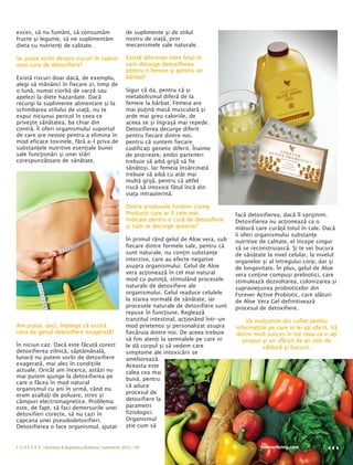 exces, să nu fumăm, să consumăm                           de suplimente şi de stilul
fructe şi legume, să ne suplimentăm                       nostru de viaţă, prin
dieta cu nutrienţi de calitate.                           mecanismele sale naturale.

Se poate vorbi despre riscuri în cadrul                   Există diferenţe între felul în
unei cure de detoxifiere?                                 care decurge detoxifierea
                                                          pentru o femeie şi pentru un
Există riscuri doar dacă, de exemplu,                     bărbat?
alegi să mănânci în fiecare zi, timp de
o lună, numai ciorbă de varză sau                         Sigur că da, pentru că şi
apelezi la diete hazardate. Dacă                          metabolismul diferă de la
recurgi la suplimente alimentare şi la                    femeie la bărbat. Femeia are
schimbarea stilului de viaţă, nu te                       mai puţină masă musculară şi
expui niciunui pericol în ceea ce                         arde mai greu caloriile, de
priveşte sănătatea, ba chiar din                          aceea se şi îngraşă mai repede.
contră. Îi oferi organismului suportul                    Detoxifierea decurge diferit
de care are nevoie pentru a elimina în                    pentru fiecare dintre noi,
mod eficace toxinele, fără a-l priva de                   pentru că suntem fiecare
substanţele nutritive esenţiale bunei                     codificaţi genetic diferit. Înainte
sale funcţionări şi unei stări                            de procreare, ambii parteneri
corespunzătoare de sănătate.                              trebuie să aibă grijă să fie
                                                          sănătoşi. Iar femeia însărcinată
                                                          trebuie să aibă cu atât mai
                                                          multă grijă, pentru că altfel
                                                          riscă să intoxice fătul încă din
                                                          viaţa intrauterină.

                                                          Dintre produsele Forever Living
                                                          Products care ar fi cele mai              facă detoxifierea, dacă îl sprijinim.
                                                          indicate pentru o cură de detoxifiere     Detoxifierea nu acţionează ca o
                                                          şi cum ar decurge aceasta?                mătură care curăţă totul în cale. Dacă
                                                                                                    îi oferi organismului substanţe
                                                          În primul rând gelul de Aloe vera, sub    nutritive de calitate, el începe singur
                                                          fiecare dintre formele sale, pentru că    să se reconstruiască. Şi te vei bucura
                                                          sunt naturale, nu conţin substanţe        de sănătate la nivel celular, la nivelul
                                                          interzise, care au efecte negative        organelor şi al întregului corp, dar şi
                                                          asupra organismului. Gelul de Aloe        de longevitate. În plus, gelul de Aloe
                                                          vera acţionează în cel mai natural        vera conţine compuşi prebiotici, care
                                                          mod cu putinţă, stimulând procesele       stimulează dezvoltarea, colonizarea şi
                                                          naturale de detoxifiere ale               supravieţuirea probioticelor din
                                                          organismului. Gelul readuce celulele      Forever Active Probiotic, care alături
                                                          la starea normală de sănătate, iar        de Aloe Vera Gel definitivează
                                                          procesele naturale de detoxifiere sunt    procesul de detoxifiere.
                                                          repuse în funcţiune. Reglează
                                                          tranzitul intestinal, acţionând într-un       Vă mulţumim din suflet pentru
Am putea, deci, înţelege că există                        mod prietenos şi personalizat asupra      informaţiile pe care ni le-aţi oferit. Vă
ceva de genul detoxifiere exagerată?                      fiecăruia dintre noi. De aceea trebuie    dorim mult succes în tot ceea ce v-aţi
                                                          să fim atenţi la semnalele pe care ni        propus şi un sfârşit de an plin de
În niciun caz. Dacă este făcută corect                    le dă corpul şi să vedem care                        căldură şi bucurii.
detoxifierea zilnică, săptămânală,                        simptome ale intoxicării se
lunară nu putem vorbi de detoxifiere                      ameliorează.
exagerată, mai ales în condiţiile                         Aceasta este
actuale. Oricât am încerca, astăzi nu                     calea cea mai
mai putem ajunge la detoxifierea pe
                                                          bună, pentru
care o făcea în mod natural
                                                          că aduce
organismul cu ani în urmă, când nu
                                                          procesul de
eram asaltaţi de poluare, stres şi
câmpuri electromagnetice. Problema                        detoxifiere la
este, de fapt, să faci demersurile unei                   parametri
detoxifieri corecte, să nu cazi în                        fiziologici.
capcana unei pseudodetoxifieri.                           Organismul
Detoxifierea o face organismul, ajutat                    ştie cum să


F O R E V E R | România & Republica Moldova | noiembrie 2010 | 139                                           foreverliving.com         5
 