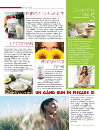 Stil de viaţă
                                                                                          CEAIUL DE LA
                            ENERGIE ÎN 5 MINUTE
                            43% dintre români iau zilnic micul-dejun. Te
                            numeri printre ei? Sau ai mereu pregătită, la
                            îndemână, cea mai des folosită scuză ca să te
                            justifici: „Sunt atât de grăbit(ă) dimineaţa, încât
                                                                                               ORA
                                                                                                                         5
                            pur şi simplu nu am timp să stau la masă”? Alege
                            o soluţie rapidă, delicioasă şi hrănitoare: cocteil-
                            urile Forever Lite Ultra. Pentru un plus de savoare,
                            combină cu una dintre cele patru varietăţi de gel
                            stabilizat de Aloe vera, un strop de Forever Bee
                            Honey, fructe proaspete zdrobite, scorţişoară.
                            În 5 minute îţi poţi prepara un mic-dejun gustos
                            şi sănătos, care te energizează pentru întreaga zi.
                                                                                   Obiceiul ceaiului de la ora 5 este o
                                                                                   regulă nescrisă în Marea Britanie.
                                                                                   De ce n-ar fi şi pentru tine?
        UZ COTIDIAN                                                                Acordă-ţi câteva momente de
                                                                                   pauză şi savurează în linişte o
Frumuseţea începe cu o piele curată,                                               ceaşcă de Aloe Blossom Herbal Tea,
sănătoasă. Eşti încă în căutarea unui                                              un amestec de plante şi
produs care să cureţe şi deopotrivă să                                             condimente cu gust delicios şi
hidrateze pielea? Încearcă Avocado                                                 aromă bogată. Te vei simţi complet
Face & Body Soap! Conţine unt de                                                   revitalizat. Pentru o după-amiază
avocado 100% pur, are o aromă                                                      cu adevărat relaxantă, invită-ţi şi
plăcută de citrice şi este potrivit                                                prietenii la un ceai cu aromă
pentru orice tip de piele. Untul de                                                reconfortantă de scorţişoară!
avocado are proprietăţi intens
                                                 PROTEJEAZĂ-ŢI                     Avantaj: nu conţine cofeină.
revigorante, este bogat în vitaminele
A, B, D şi E, iar antioxidanţii din                     OCHII
compoziţia sa combat eficient efectele
nocive ale radicalilor liberi.
                                                      Două tablete de Forever
                                                      Vision pe zi te vor ajuta
                                                      să-ţi menţii vederea timp
                                                      îndelungat. Acest supli-
                                                      ment alimentar destinat
                                                   sănătăţii ochilor conţine
                                           extract de afine negre, luteină,
                                           zeaxantină, antioxidanţi puternici,
                                           precum şi alte substanţe nutritive cu
                                           rol în menţinerea acuităţii vizuale.


                                         UN GÂND BUN ÎN FIECARE ZI
                                                                                      O atitudine pozitivă începe cu
                                                                                      un gând bun, iar o gândire
                                                                                      pozitivă îţi influenţează viaţa în
                                                                                      bine. Puterea cuvintelor pozitive
                                                                                      nu deschide numai căile de
                                                                                      comunicare cu ceilalţi, ci şi cu
                                                                                      noi înşine. Ne face să ne simţim
                                                                                      mai buni, ne binedispune,
                                                                                      diminuează stresul şi ne redă
                                                                                      bucuria de a trăi. Începe fiecare
                                                                                      zi cu un gând bun, spune-le
                                                                                      celor dragi că îi preţuieşti şi vei
                                                                                      vedea că viaţa ta va căpăta un
                                                                                      nou sens.

    8                                                                                  Aloe vera. Sănătate. Prosperitate. Împreună.
 