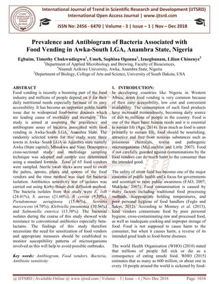 International Journal of Trend in
International Open
ISSN No: 2456
@ IJTSRD | Available Online @ www.ijtsrd.com
Prevalence and Antibiogram of Bacteria Associated with
Food Vending in Awka
Egbuim, Timothy Chukwudiegwu
1
Department of Applied
1
Nnamdi Azikiwe University, Awka, Anambra State, Nigeria
2
Department of Biology, College of Arts and Science, University of South Dakota, USA
ABSTRACT
Food vending is recently a booming part of the food
industry and millions of people depend on it for their
daily nutritional needs especially because of its easy
accessibility. It has become an important
issue due to widespread food-borne diseases which
are leading cause of morbidity and mortality.
study is aimed at assessing the prevalence an
antibiogram assay of bacteria associated with food
vending in Awka-South LGA, Anambra S
randomly selected towns for this study were
towns in Awka- South LGA in Anambra state namely
Awka (State capital), Mbaukwu and Nise.
cross-sectional study and multistage sampling
technique was adopted and sample size determined
using a standard formula. Total of 65
were sampled. Sterile swab sticks were used to swab
the palms, aprons, plates and spoons of the food
vendors and the rinse method was used for bacteria
isolation. Antibiotics sensitivity test of isolates was
carried out using Kirby-Bauer disk diffusion method.
The bacteria isolates from this study
(24.41%), S. aureus (21.60%), B. cereus
Pseudomonas aeruginosa (15.96%),
marcescens (4.70%), Klebsiella pneumonia
and Salmonella enterica (13.38%).
isolates during the course of this study showed wide
resistance to conventional antibiotics especially beta
lactams. The findings of this study therefore
necessitate the need for sensitization of food vendors
and appropriate measures should be established to
monitor susceptibility patterns of microorganisms
involved as this will help to avoid possible outbreaks.
Key words: Antibiogram, Food vendors, Bacteria,
Antibiotic sensitivity
International Journal of Trend in Scientific Research and Development (IJTSRD)
International Open Access Journal | www.ijtsrd.com
ISSN No: 2456 - 6470 | Volume - 3 | Issue – 1 | Nov
www.ijtsrd.com | Volume – 3 | Issue – 1 | Nov-Dec 2018
and Antibiogram of Bacteria Associated with
n Awka-South LGA, Anambra State, Nigeria
Egbuim, Timothy Chukwudiegwu1
, Umeh, Sophina Ogonna1
, Izuegbunam, Lilian Chinenye
Department of Applied Microbiology and Brewing, Faculty of Biosciences,
Nnamdi Azikiwe University, Awka, Anambra State, Nigeria
Department of Biology, College of Arts and Science, University of South Dakota, USA
recently a booming part of the food
and millions of people depend on it for their
daily nutritional needs especially because of its easy
has become an important public health
borne diseases which
leading cause of morbidity and mortality. This
prevalence and
associated with food
South LGA, Anambra State. The
randomly selected towns for this study were three
South LGA in Anambra state namely
Awka (State capital), Mbaukwu and Nise. Descriptive
sectional study and multistage sampling
and sample size determined
using a standard formula. Total of 65 food vendors
wab sticks were used to swab
the palms, aprons, plates and spoons of the food
vendors and the rinse method was used for bacteria
isolation. Antibiotics sensitivity test of isolates was
Bauer disk diffusion method.
tes from this study were E. coli
B. cereus (9.39%),
%), Serratia
pneumonia (10.56%)
The bacterial
study showed wide
otics especially beta-
lactams. The findings of this study therefore
necessitate the need for sensitization of food vendors
and appropriate measures should be established to
of microorganisms
involved as this will help to avoid possible outbreaks.
Antibiogram, Food vendors, Bacteria,
1. INTRODUCTION:
In developing countries like Nigeria in Western
Africa, street food vending is very common
of their easy accessibility, low cost and convenient
availability. The consumption of such food products
have increased tremendously, becoming daily source
of diet to millions of people in the country. Food is
one of the most basic human needs and
to sustain life (Agu, 2014). In as much as food is eaten
primarily to sustain life, food should be nourishing,
attractive and free from noxious substances such as
poisonous chemicals, toxins and pathogenic
microorganisms (McLauchlin and Lit
if not carefully guarded against contaminations by the
food vendors can do much harm to the consumer than
the intended good.
The safety of street food has become one of the major
concerns of public health and a focus for governments
and scientists to raise public awareness (FAO, 2007;
Mukhola, 2007). Food contamination is caused by
many factors including traditional food processing
methods, inappropriate holding temperatures, and
poor personal hygiene of food handlers (Feglo and
Sakyi, 2012). According to Monney
food vendors contaminate food by poor personal
hygiene, cross-contaminating raw and processed food,
as well as inadequate cooking and improper storage of
food. Food is not supposed to cause harm to the
consumer, but when it causes harm, a reverse
intended good leads to food-borne diseases.
The world Health Organisation (
that millions of people fall sick or die as a
consequence of eating unsafe food.
estimates that as many as 600 million
every 10 people around the world is sickened by food
Research and Development (IJTSRD)
www.ijtsrd.com
1 | Nov – Dec 2018
Dec 2018 Page: 1034
and Antibiogram of Bacteria Associated with
, Anambra State, Nigeria
, Izuegbunam, Lilian Chinenye2
rewing, Faculty of Biosciences,
Department of Biology, College of Arts and Science, University of South Dakota, USA
In developing countries like Nigeria in Western
Africa, street food vending is very common because
of their easy accessibility, low cost and convenient
availability. The consumption of such food products
have increased tremendously, becoming daily source
of diet to millions of people in the country. Food is
one of the most basic human needs and it is essential
to sustain life (Agu, 2014). In as much as food is eaten
primarily to sustain life, food should be nourishing,
attractive and free from noxious substances such as
poisonous chemicals, toxins and pathogenic
(McLauchlin and Little 2007). Food
if not carefully guarded against contaminations by the
food vendors can do much harm to the consumer than
The safety of street food has become one of the major
concerns of public health and a focus for governments
ientists to raise public awareness (FAO, 2007;
Mukhola, 2007). Food contamination is caused by
many factors including traditional food processing
methods, inappropriate holding temperatures, and
poor personal hygiene of food handlers (Feglo and
). According to Monney et al. (2013),
food vendors contaminate food by poor personal
contaminating raw and processed food,
as well as inadequate cooking and improper storage of
food. Food is not supposed to cause harm to the
consumer, but when it causes harm, a reverse of its
borne diseases.
The world Health Organisation (WHO) (2010) stated
that millions of people fall sick or die as a
consequence of eating unsafe food. WHO (2015)
as many as 600 million, or about one in
0 people around the world is sickened by food-
 