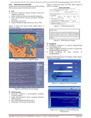 International Journal of Trend in Scientific Research and Development (IJTSRD) @ www.ijtsrd.com eISSN: 2456-6470
@ IJTSRD | Unique Paper ID - IJTSRD22903 | Volume – 3 | Issue – 3 | Mar-Apr 2019 Page: 621
VIII. EXISTING NLG SYSTEMS
In this section, we are presenting some of the existing
NLG systems, taken from the real world.
A. FoG
Function: Produces textual weather reports in
English and French
Input: Graphical/numerical weather depiction
User: Environment Canada (Canadian Weather
Service)
Developer: CoGenTex
Status: Fielded, in operational use since 1992
Figure 5 shows the input of FoG; while, Figure 6
shows its output.
Figure 5 – FoG Non-Linguistic Input
Figure 6 – FoG Natural Text Output
B. STOP System
Function: Produces a personalized smoking-
cessation leaflet
Input: Questionnaire about smoking attitudes,
beliefs, history
User: NHS (British Health Service)
Developer: University of Aberdeen
Figure 7 shows the input of STOP; while, Figure 8
shows its output.
Figure 7 – STOP Questionnaire
Figure 8 – STOP Natural Output
C. Loughaty
Function: Generator of natural programming
instructions [11]
Input: Template wizards, you fill in to generate
programming instructions
Usage: Learning the basic concepts of
programming
Figure 9 shows the input of Loughaty; while, Figure
10 shows its output.
Figure 9 – Loughaty’s Fill-in Template
Figure 10 – Loughaty’s Generated Natural
Instructions
 