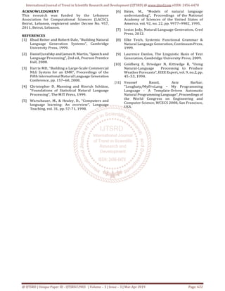 International Journal of Trend in Scientific Research and Development (IJTSRD) @ www.ijtsrd.com eISSN: 2456-6470
@ IJTSRD | Unique Paper ID - IJTSRD22903 | Volume – 3 | Issue – 3 | Mar-Apr 2019 Page: 622
ACKNOWLEDGMENT
This research was funded by the Lebanese
Association for Computational Sciences (LACSC),
Beirut, Lebanon, registered under Decree No. 957,
2011, Beirut, Lebanon.
REFERENCES
[1] Ehud Reiter and Robert Dale, “Building Natural
Language Generation Systems”, Cambridge
University Press, 1999.
[2] Daniel Jurafsky and James H. Martin, “Speech and
Language Processing”, 2nd ed., Pearson Prentice
Hall, 2008.
[3] Harris MD, “Building a Large-Scale Commercial
NLG System for an EMR”, Proceedings of the
Fifth International Natural Language Generation
Conference, pp. 157–60, 2008.
[4] Christopher D. Manning and Hinrich Schütze,
“Foundations of Statistical Natural Language
Processing”, The MIT Press, 1999.
[5] Warschauer, M., & Healey, D., “Computers and
language learning: An overview”, Language
Teaching, vol. 31, pp. 57-71, 1998.
[6] Bates, M., “Models of natural language
understanding”, Proceedings of the National
Academy of Sciences of the United States of
America, vol. 92, no. 22, pp. 9977–9982, 1995.
[7] Iosias Jody, Natural Language Generation, Cred
Press, 2012.
[8] Elke Teich, Systemic Functional Grammar &
Natural Language Generation, Continuum Press,
1999.
[9] Laurence Danlos, The Linguistic Basis of Text
Generation, Cambridge University Press, 2009.
[10] Goldberg E, Driedger N, Kittredge R, “Using
Natural-Language Processing to Produce
Weather Forecasts”, IEEE Expert, vol. 9, no.2, pp.
45–53, 1994.
[11] Youssef Bassil, Aziz Barbar,
"Loughaty/MyProLang – My Programming
Language - A Template-Driven Automatic
Natural Programming Language", Proceedings of
the World Congress on Engineering and
Computer Science, WCECS 2008, San Francisco,
USA.
 