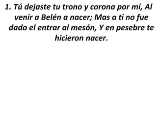 1. Tú dejaste tu trono y corona por mí, Al
   venir a Belén a nacer; Mas a ti no fue
 dado el entrar al mesón, Y en pesebre te
               hicieron nacer.
 