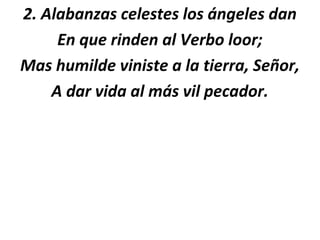 2. Alabanzas celestes los ángeles dan
     En que rinden al Verbo loor;
Mas humilde viniste a la tierra, Señor,
    A dar vida al más vil pecador.
 