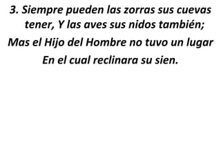3. Siempre pueden las zorras sus cuevas
   tener, Y las aves sus nidos también;
Mas el Hijo del Hombre no tuvo un lugar
       En el cual reclinara su sien.
 