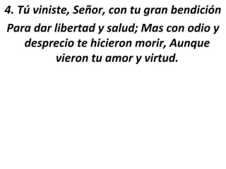 4. Tú viniste, Señor, con tu gran bendición
Para dar libertad y salud; Mas con odio y
    desprecio te hicieron morir, Aunque
           vieron tu amor y virtud.
 