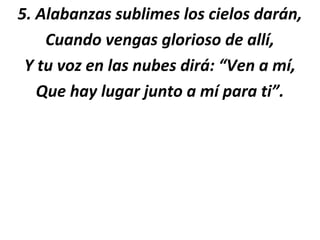 5. Alabanzas sublimes los cielos darán,
    Cuando vengas glorioso de allí,
 Y tu voz en las nubes dirá: “Ven a mí,
   Que hay lugar junto a mí para ti”.
 