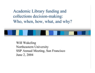 Academic Library funding and
collections decision-making:
Who, when, how, what, and why?



 Will Wakeling
 Northeastern University
 SSP Annual Meeting, San Francisco
 June 2, 2004
 