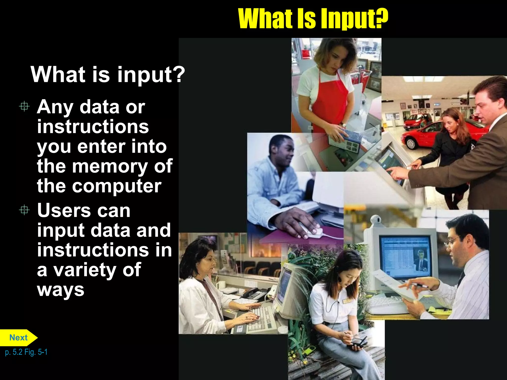 What Is Input? What is input? Any data or instructions you enter into the memory of the computer Users can input data and instructions in a variety of ways p. 5.2 Fig. 5-1 Next 