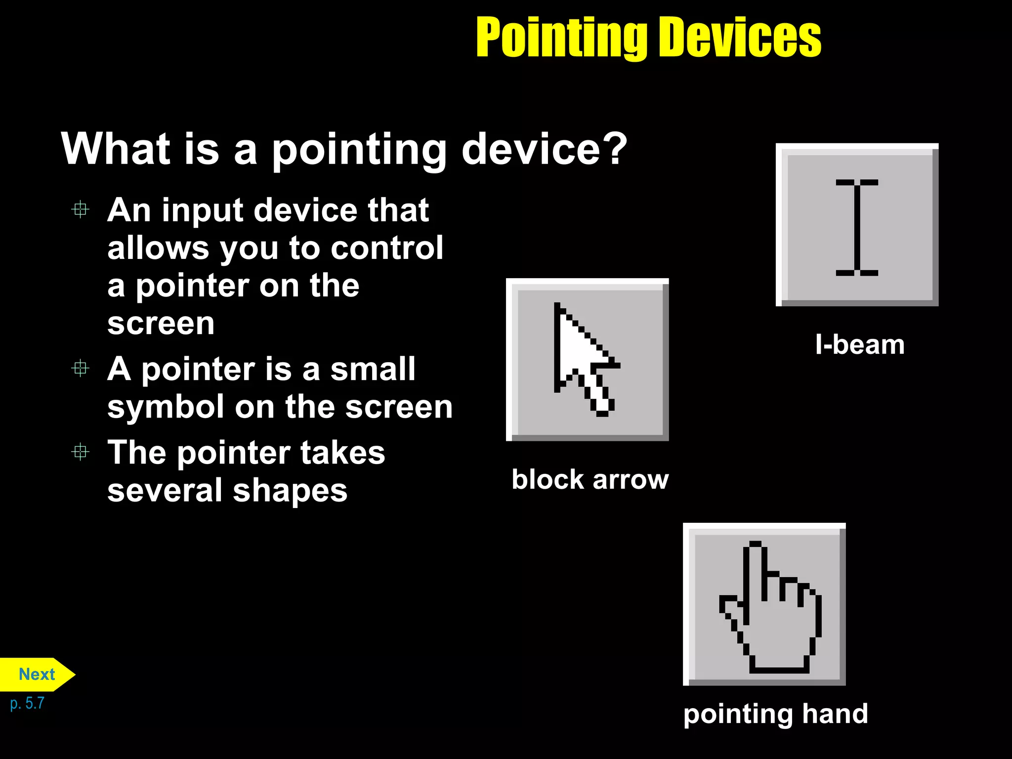Pointing Devices What is a pointing device? An input device that allows you to control a pointer on the screen A pointer is a small symbol on the screen The pointer takes several shapes p. 5.7 I-beam pointing hand block arrow Next 