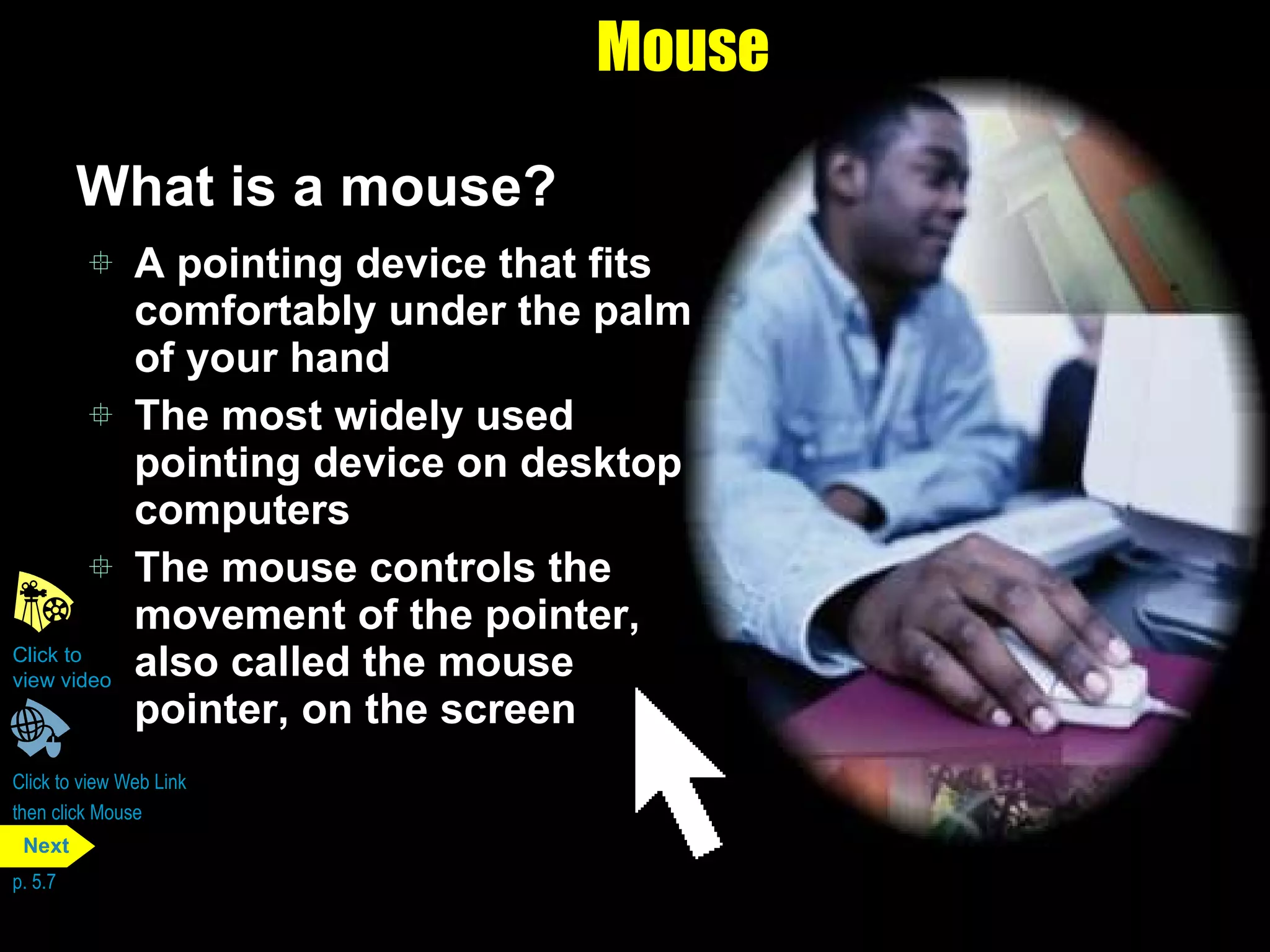 Mouse What is a mouse? A pointing device that fits comfortably under the palm of your hand The most widely used pointing device on desktop computers The mouse controls the movement of the pointer, also called the mouse pointer, on the screen Click to view Web Link then click Mouse Click to  view video p. 5.7 Next 