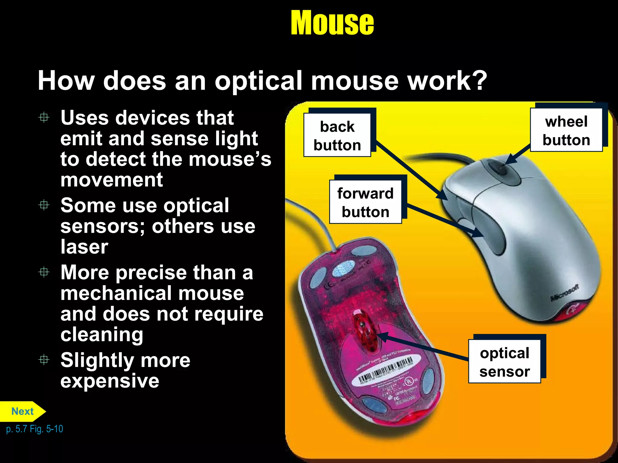 Mouse How does an optical mouse work? Uses devices that emit and sense light to detect the mouse’s movement Some use optical sensors; others use laser More precise than a mechanical mouse and does not require cleaning Slightly more expensive p. 5.7 Fig. 5-10 back button wheel button forward button optical sensor Next 