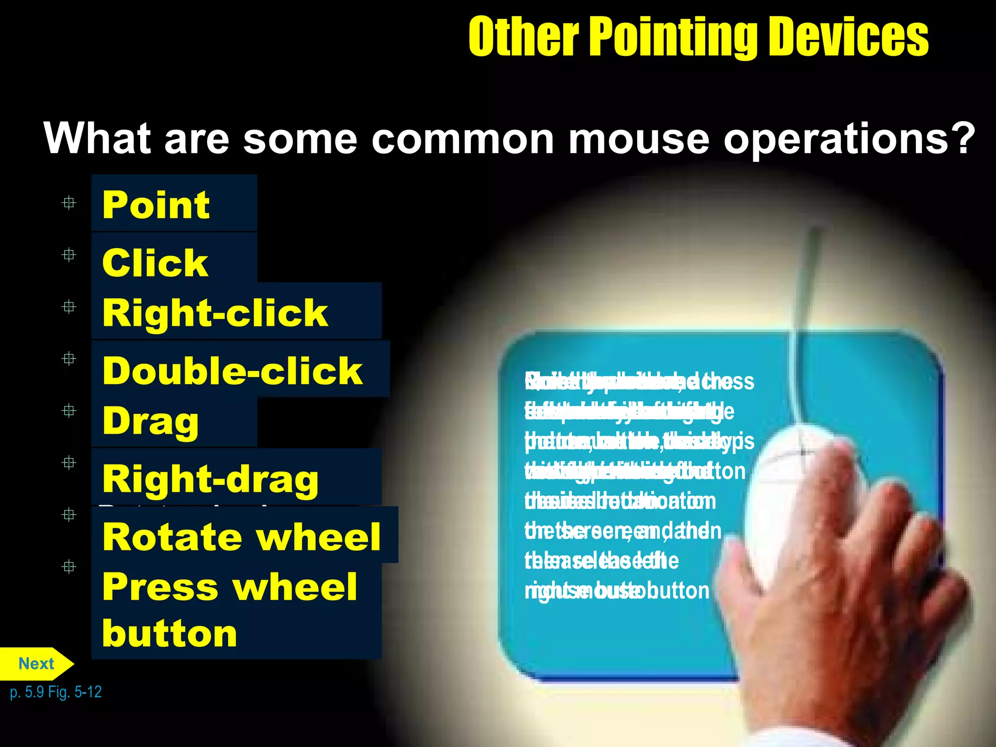Point Click Right-click Double-click Drag Right-drag Rotate wheel Press wheel button Other Pointing Devices What are some common mouse operations? p. 5.9 Fig. 5-12 Press and release the primary mouse button, which usually is the left mouse button Click Move the mouse across a flat surface until the pointer on the desktop rests on the item of choice Point Roll the wheel forward or backward Rotate wheel Quickly press and release the left mouse button twice without moving the mouse Double-click Point to an item, hold down the right mouse button, move the item to the desired location on the screen , and then release the right mouse button Right-drag Press the wheel button while moving the mouse on the desktop Press wheel button Point to an item, hold down the left mouse button, move the item to the desired location on the screen, and then release the left mouse button Drag Press and release the secondary mouse button, which usually is the right mouse button Right-click Next 