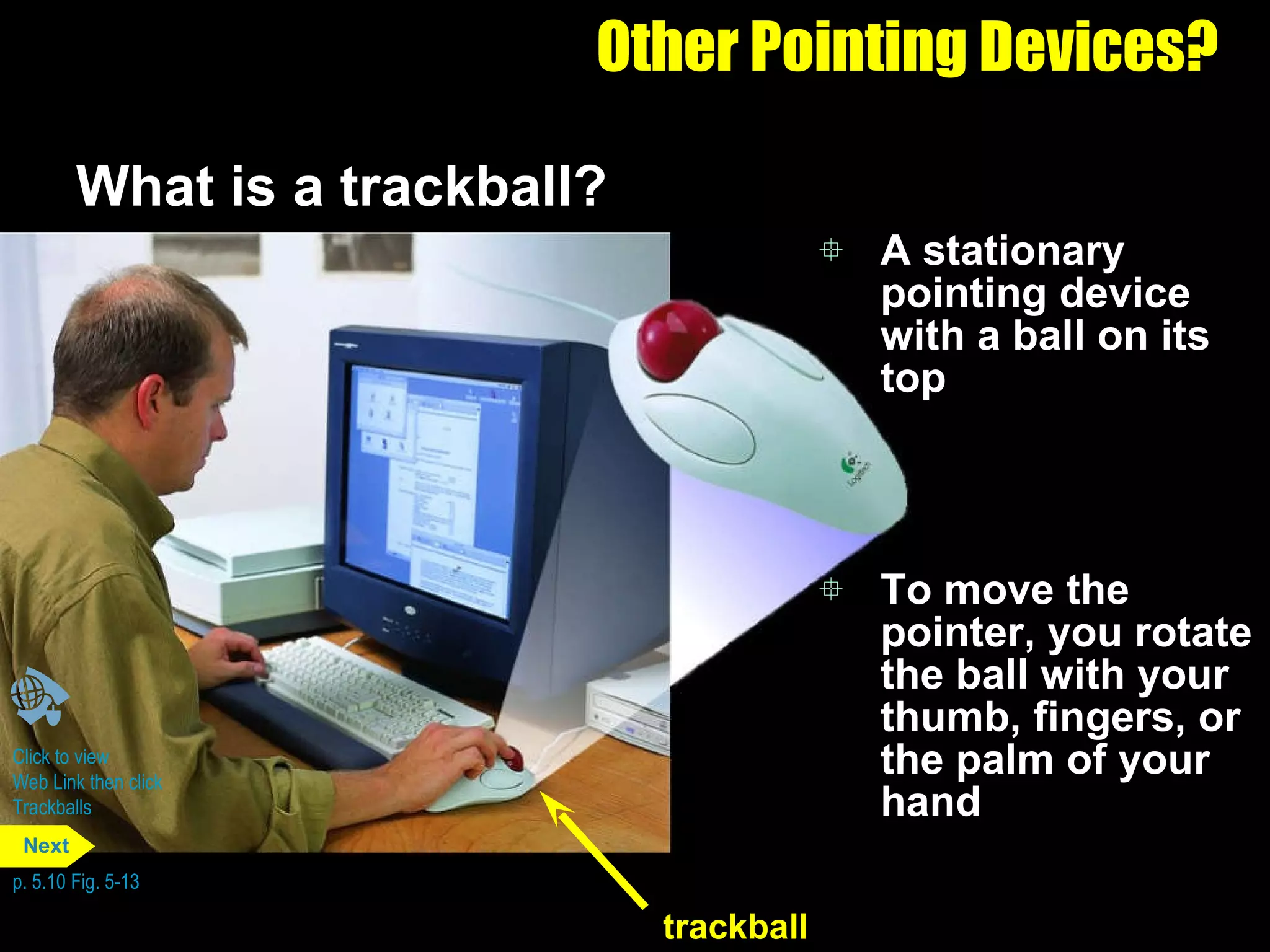 Other Pointing Devices? What is a trackball?  A stationary pointing device with a ball on its top To move the pointer, you rotate the ball with your thumb, fingers, or the palm of your hand Click to view  Web Link then click  Trackballs p. 5.10 Fig. 5-13 trackball Next 