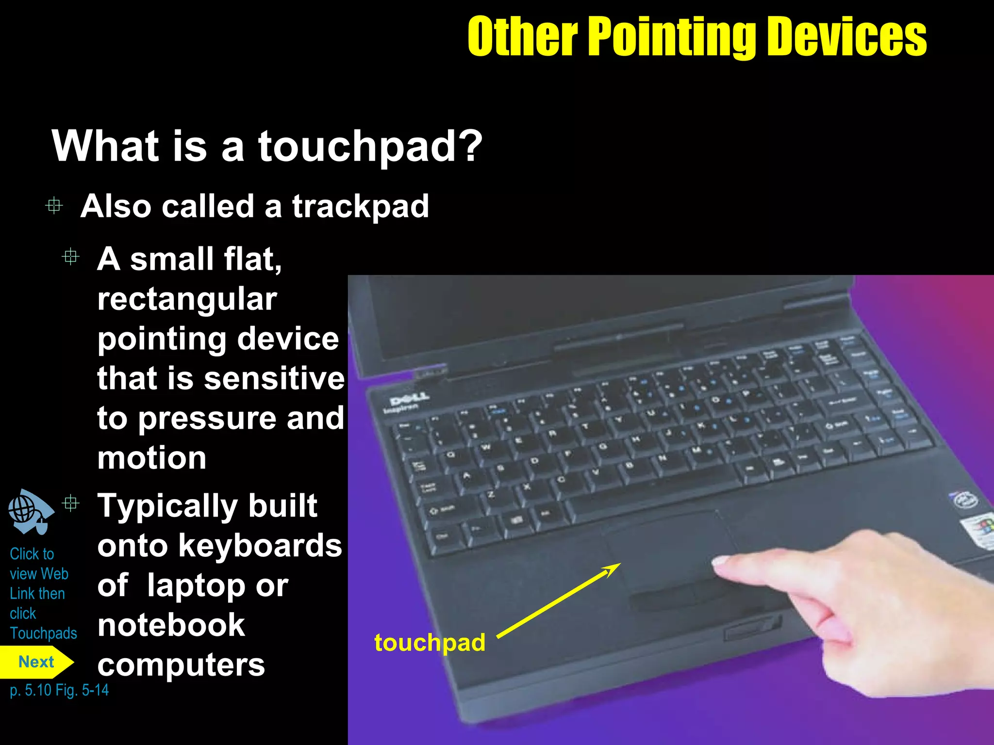 Other Pointing Devices What is a touchpad?  Also called a trackpad A small flat, rectangular pointing device that is sensitive to pressure and motion Typically built onto keyboards of  laptop or notebook computers Click to  view Web  Link then  click  Touchpads p. 5.10 Fig. 5-14 touchpad Next 