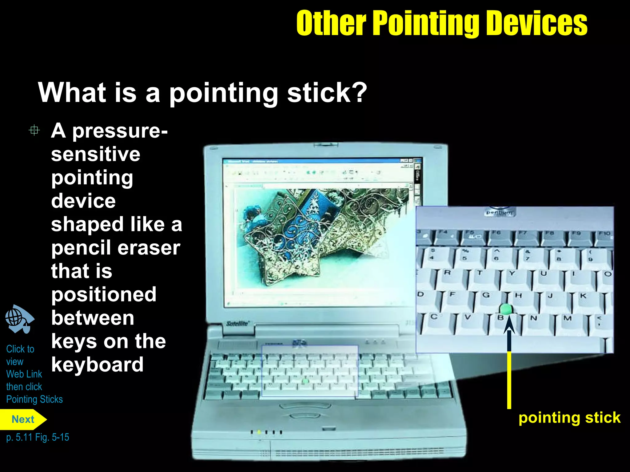 Other Pointing Devices What is a pointing stick? A pressure-sensitive pointing device shaped like a pencil eraser that is positioned between keys on the keyboard Click to  view  Web Link  then click  Pointing Sticks p. 5.11 Fig. 5-15 pointing stick Next 