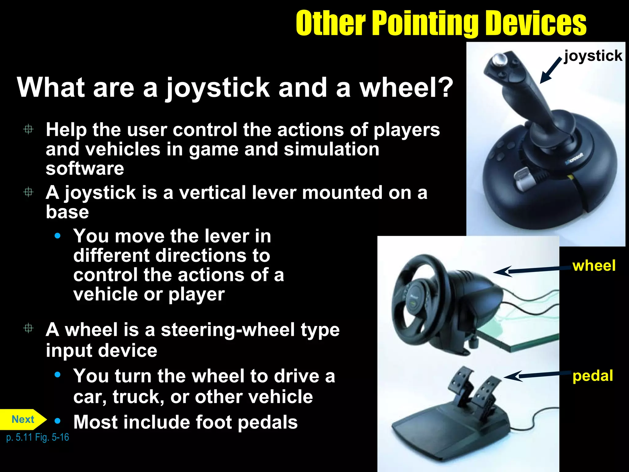 Other Pointing Devices What are a joystick and a wheel? Help the user control the actions of players and vehicles in game and simulation software  A joystick is a vertical lever mounted on a base You move the lever in  different directions to  control the actions of a  vehicle or player A wheel is a steering-wheel type input device You turn the wheel to drive a car, truck, or other vehicle Most include foot pedals p. 5.11 Fig. 5-16 joystick pedal wheel Next 