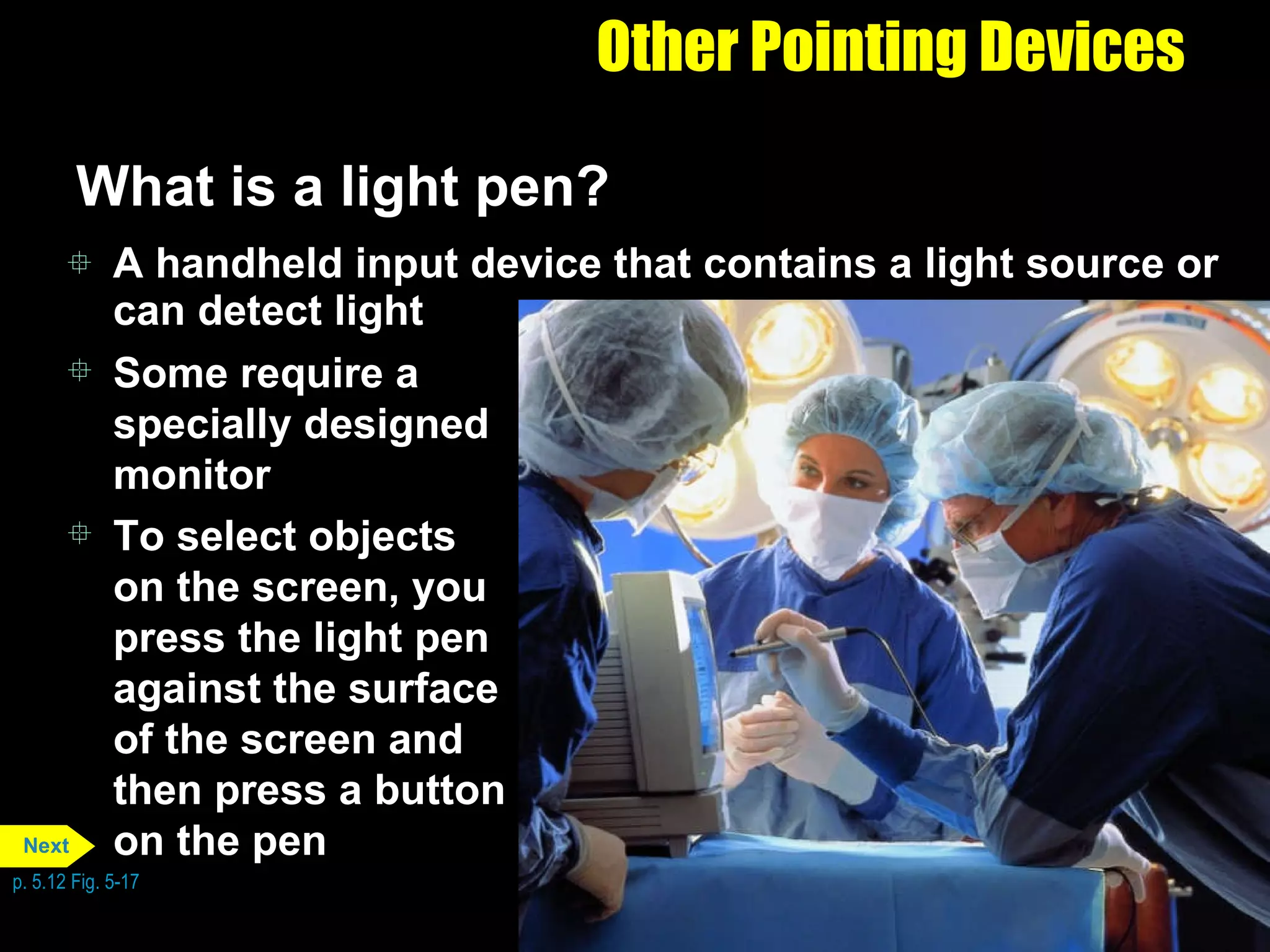 Other Pointing Devices What is a light pen? A handheld input device that contains a light source or can detect light Some require a specially designed monitor To select objects on the screen, you press the light pen against the surface of the screen and then press a button on the pen p. 5.12 Fig. 5-17 Next 