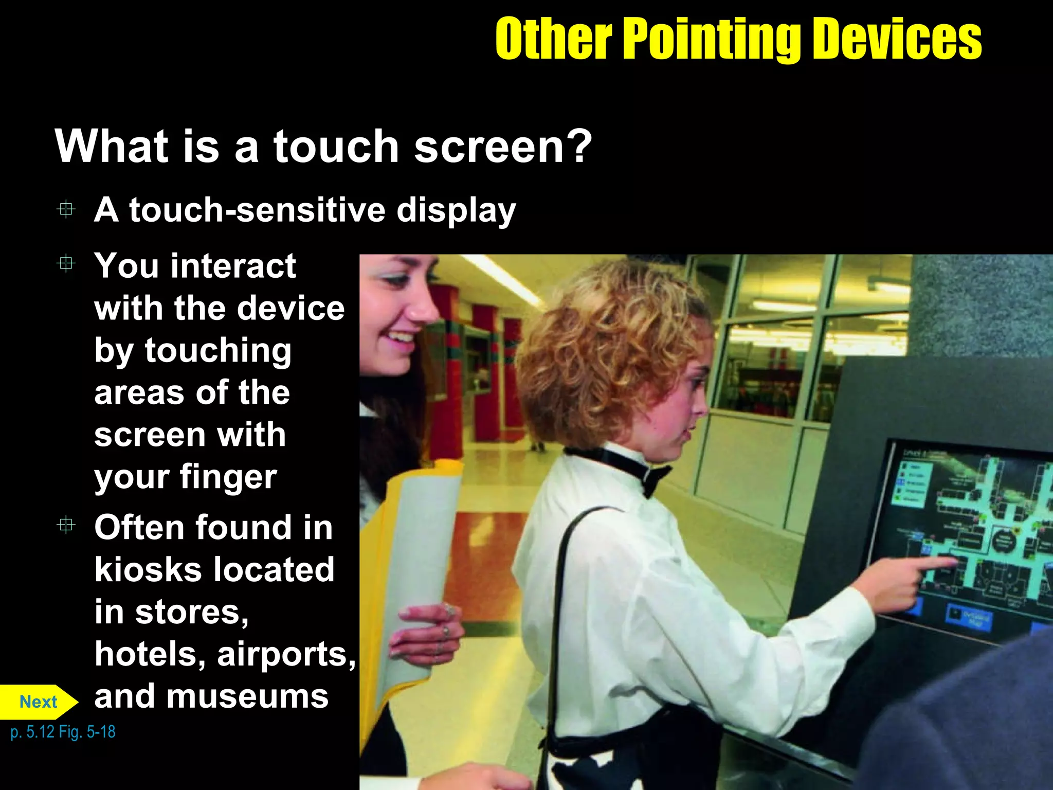 Other Pointing Devices What is a touch screen? A touch-sensitive display You interact with the device by touching areas of the screen with your finger Often found in kiosks located in stores, hotels, airports, and museums p. 5.12 Fig. 5-18 Next 