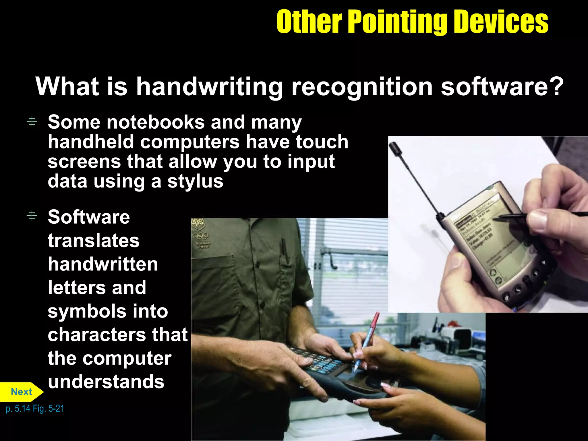 Other Pointing Devices What is handwriting recognition software? Some notebooks and many handheld computers have touch screens that allow you to input data using a stylus Software translates handwritten letters and symbols into characters that the computer understands p. 5.14 Fig. 5-21 Next 