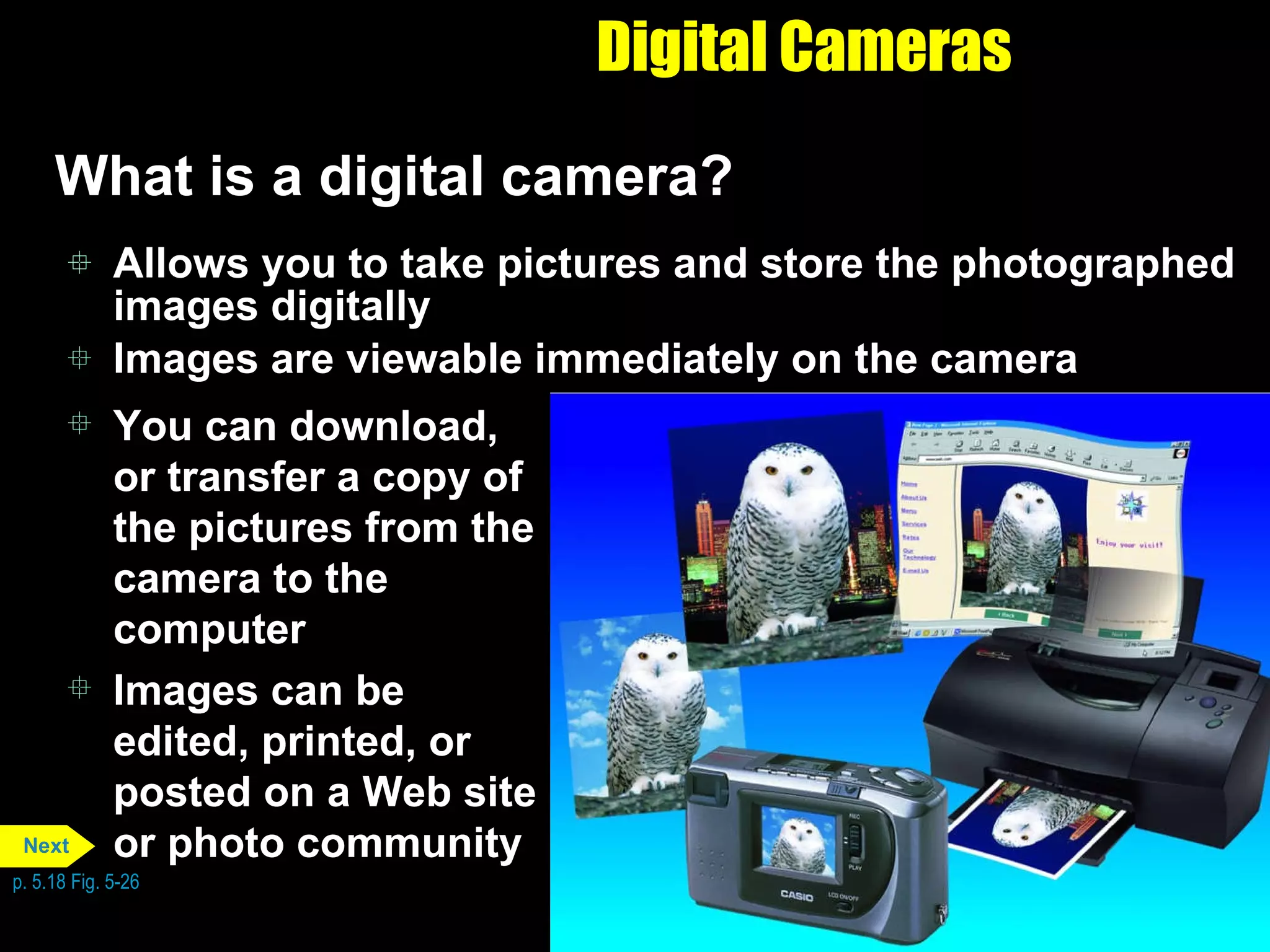 Digital Cameras What is a digital camera? Allows you to take pictures and store the photographed images digitally  Images are viewable immediately on the camera You can download, or transfer a copy of the pictures from the camera to the computer Images can be edited, printed, or posted on a Web site or photo community p. 5.18 Fig. 5-26 Next 