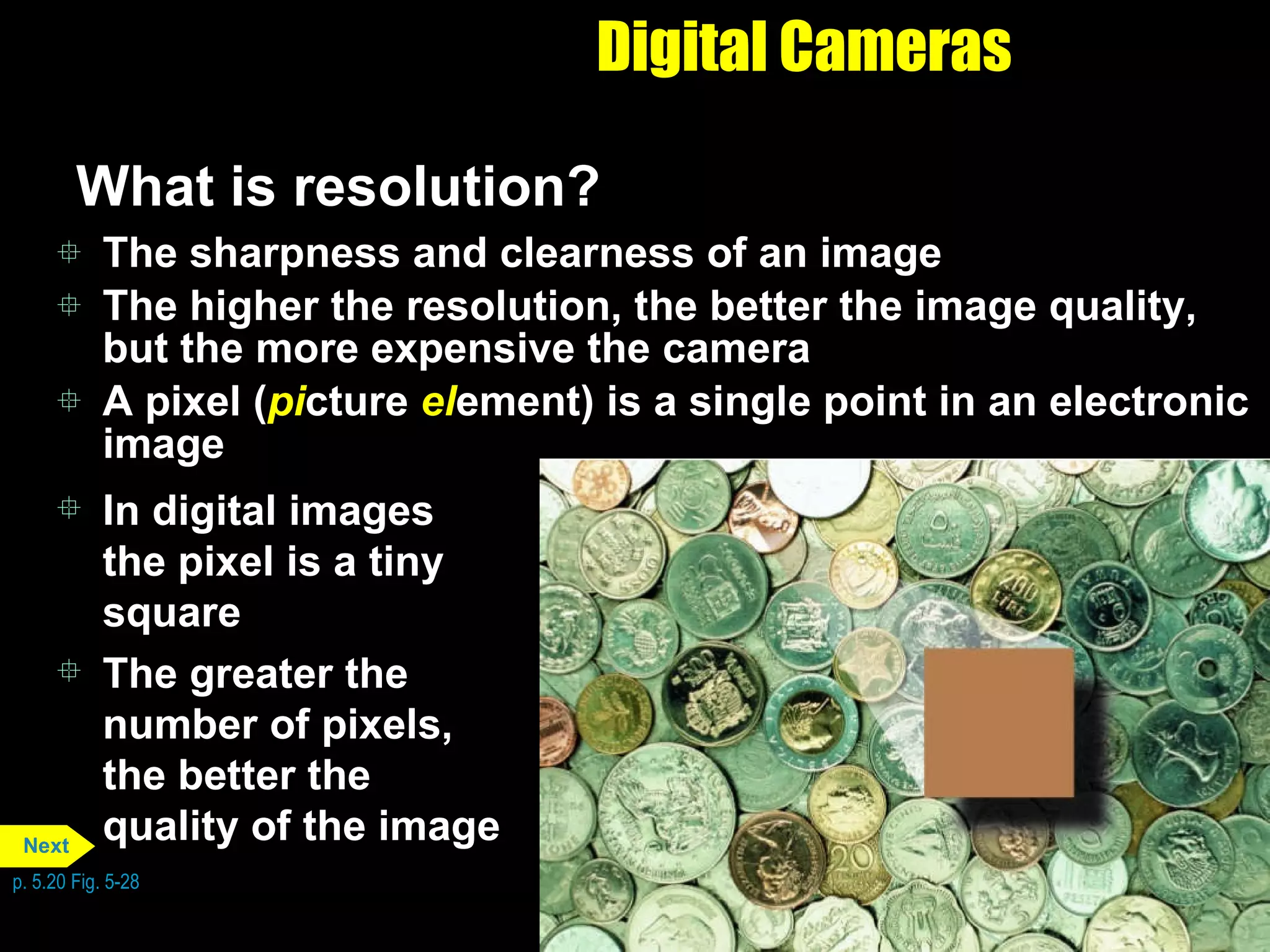 Digital Cameras What is resolution?  The sharpness and clearness of an image The higher the resolution, the better the image quality, but the more expensive the camera A pixel ( pi cture  el ement) is a single point in an electronic image In digital images the pixel is a tiny square The greater the number of pixels, the better the quality of the image p. 5.20 Fig. 5-28 Next 