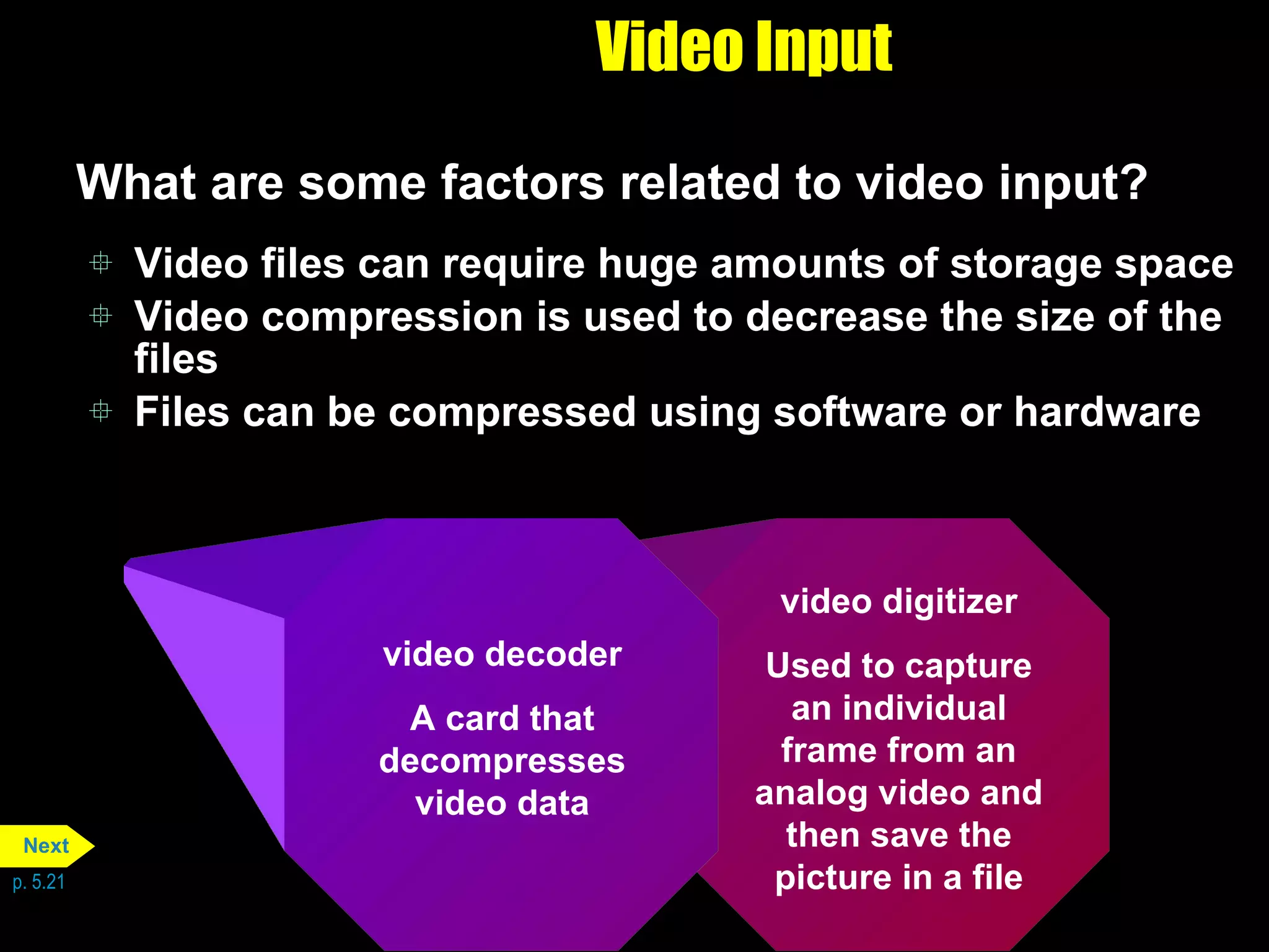 Video Input What are some factors related to video input? Video files can require huge amounts of storage space Video compression is used to decrease the size of the files Files can be compressed using software or hardware p. 5.21 video digitizer Used to capture an individual frame from an analog video and then save the picture in a file video decoder A card that decompresses video data Next 
