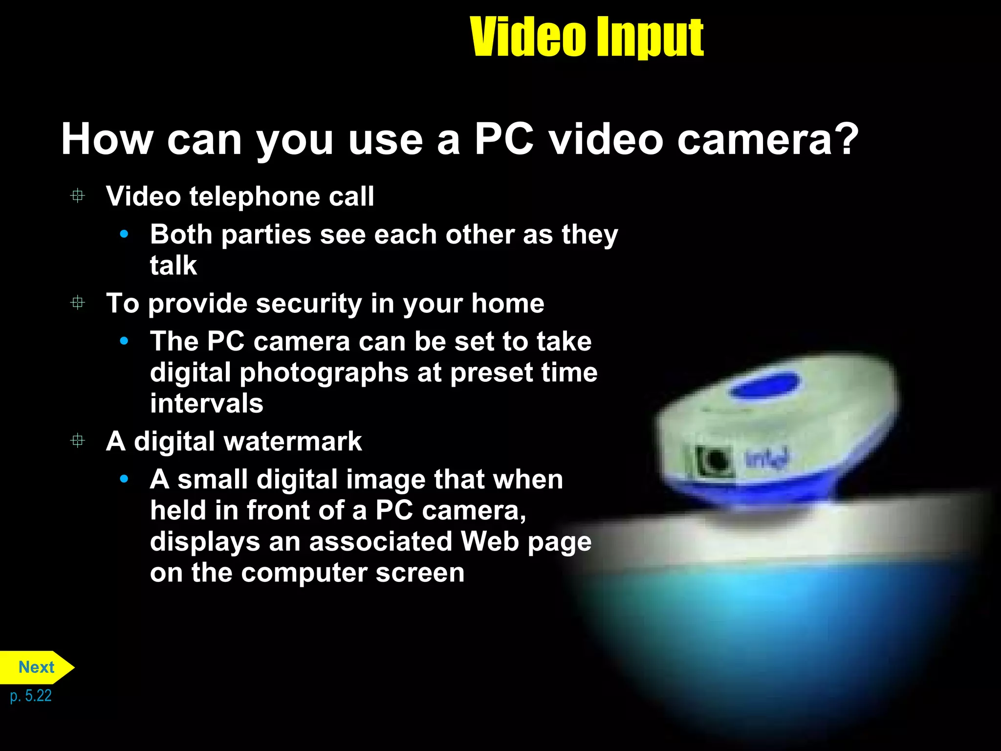 Video Input How can you use a PC video camera? Video telephone call Both parties see each other as they talk To provide security in your home The PC camera can be set to take digital photographs at preset time intervals A digital watermark A small digital image that when held in front of a PC camera, displays an associated Web page on the computer screen p. 5.22 Next 