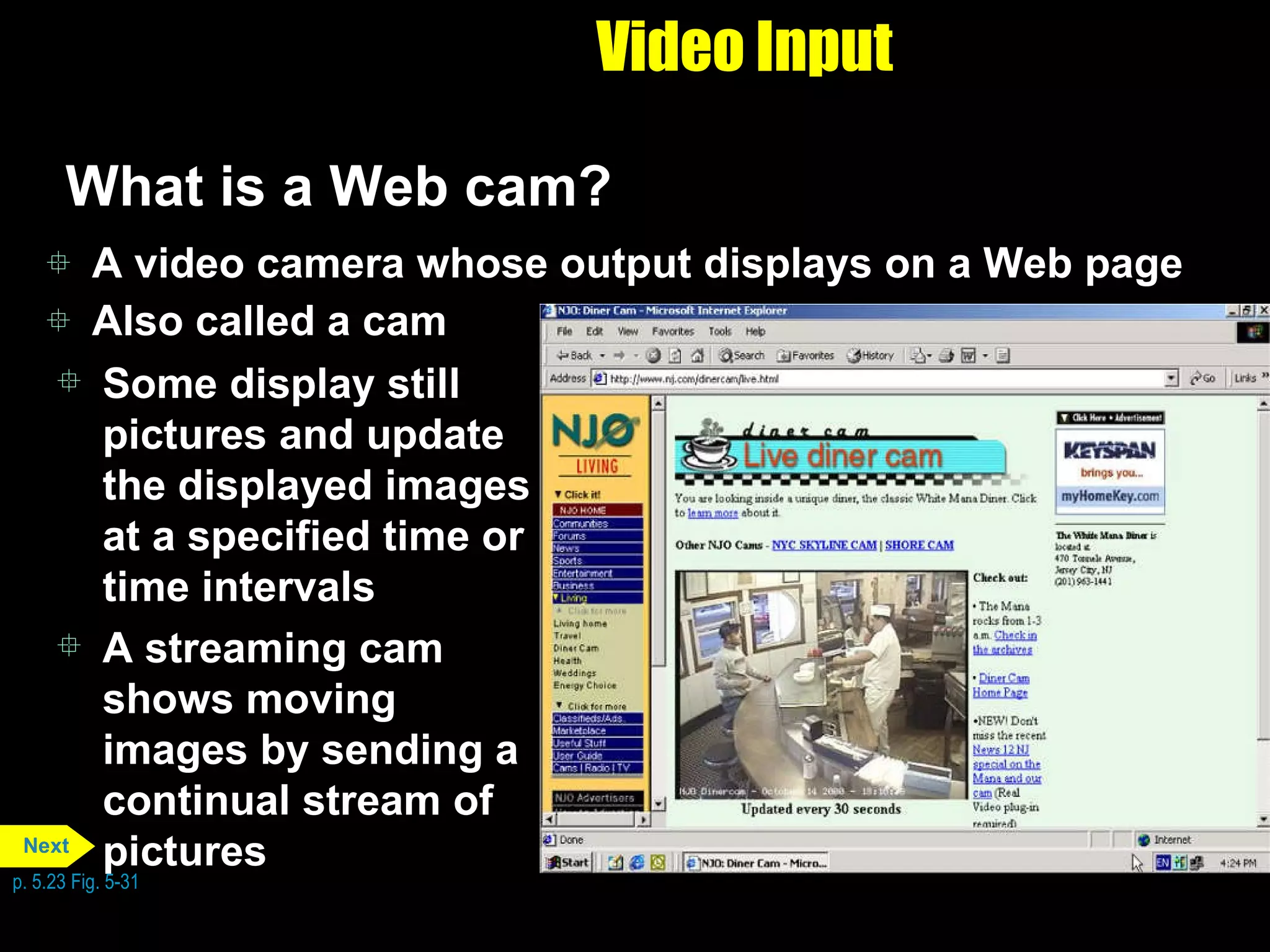 Video Input What is a Web cam? A video camera whose output displays on a Web page Also called a cam Some display still pictures and update the displayed images at a specified time or time intervals A streaming cam shows moving images by sending a continual stream of pictures p. 5.23 Fig. 5-31 Next 