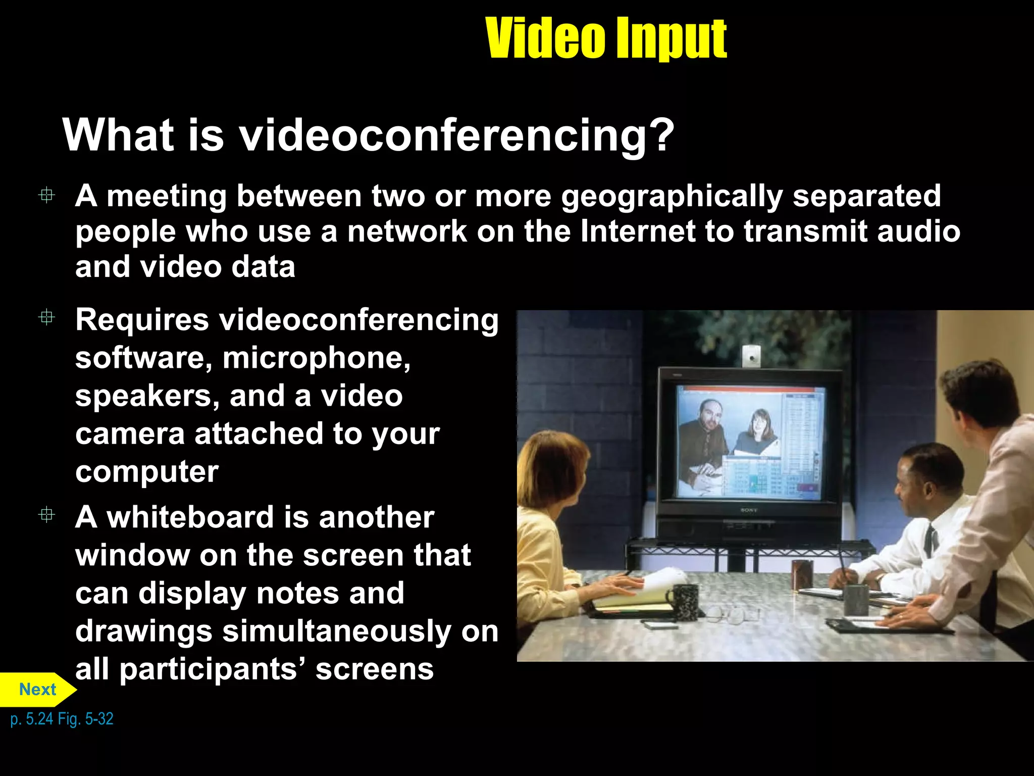 Video Input What is videoconferencing? A meeting between two or more geographically separated people who use a network on the Internet to transmit audio and video data Requires videoconferencing software, microphone, speakers, and a video camera attached to your computer A whiteboard is another window on the screen that can display notes and drawings simultaneously on all participants’ screens p. 5.24 Fig. 5-32 Next 