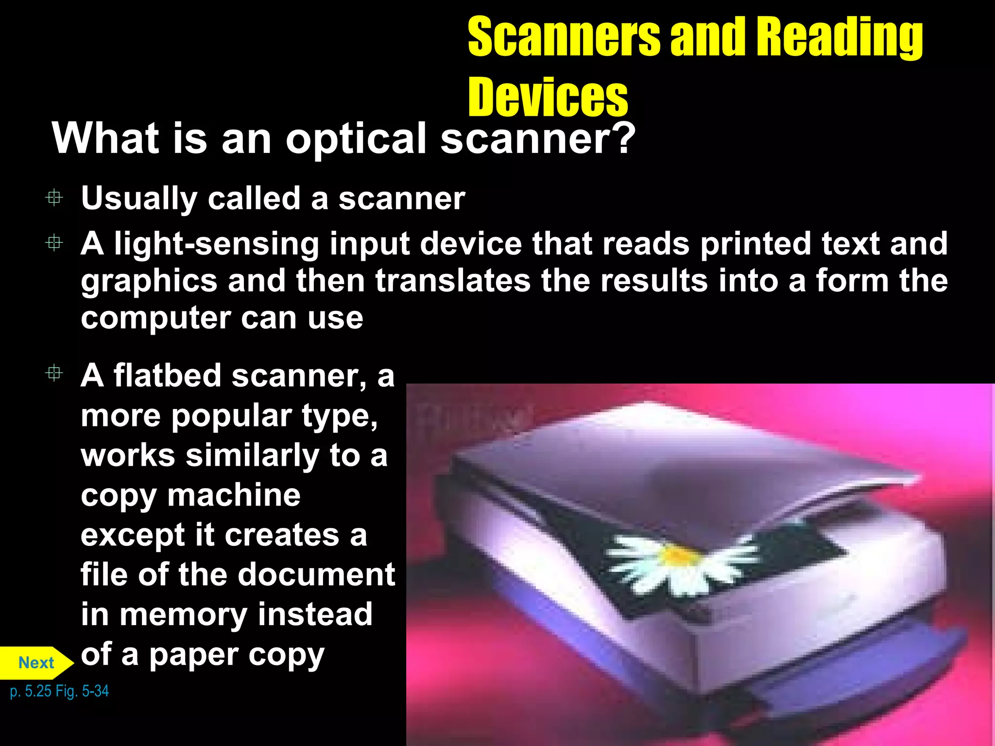 Scanners and Reading Devices What is an optical scanner? Usually called a scanner A light-sensing input device that reads printed text and graphics and then translates the results into a form the computer can use A flatbed scanner, a more popular type, works similarly to a copy machine except it creates a file of the document in memory instead of a paper copy p. 5.25 Fig. 5-34 Next 