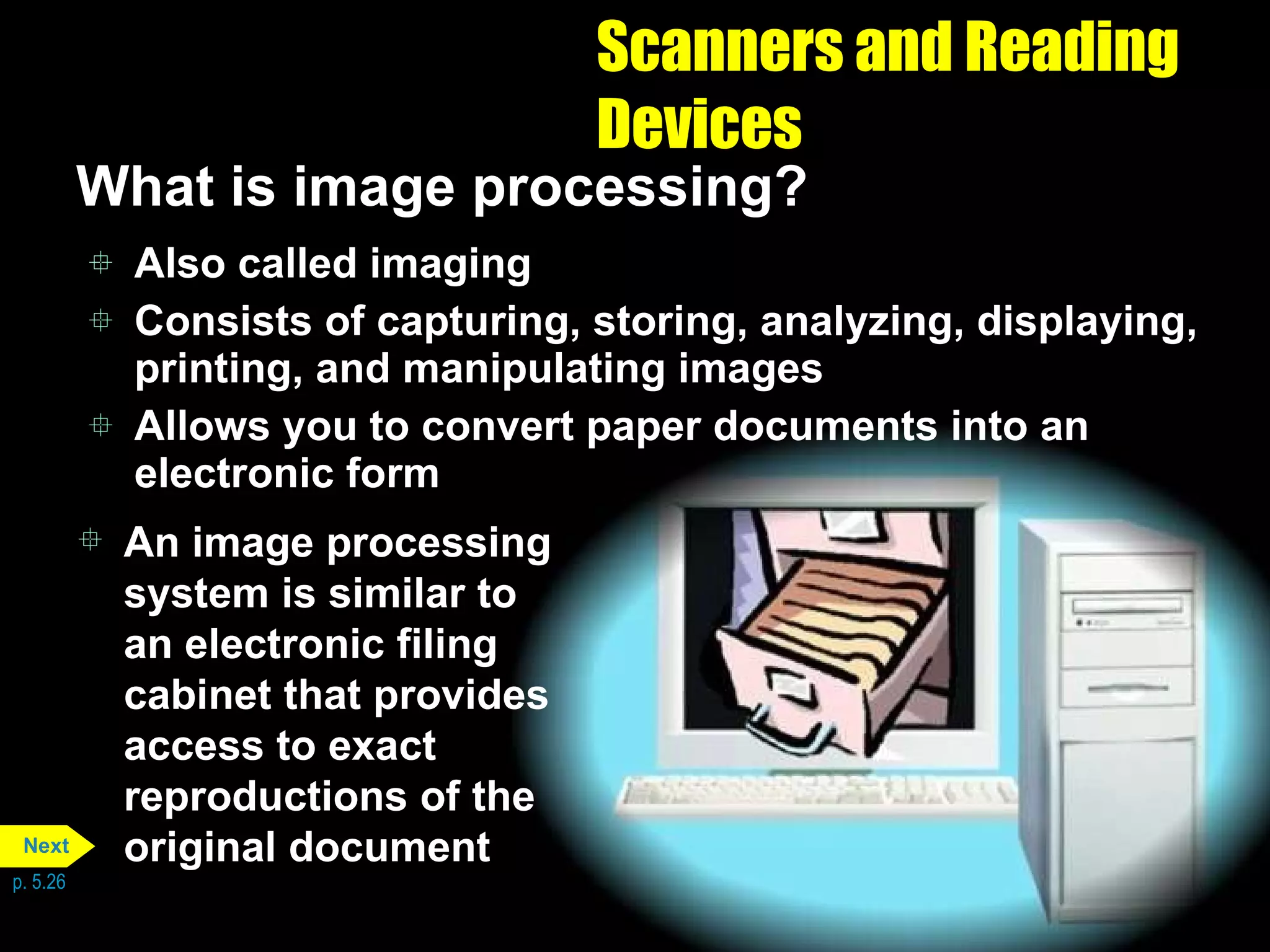 Scanners and Reading Devices What is image processing? Also called imaging Consists of capturing, storing, analyzing, displaying, printing, and manipulating images Allows you to convert paper documents into an electronic form An image processing system is similar to an electronic filing cabinet that provides access to exact reproductions of the original document p. 5.26 Next 