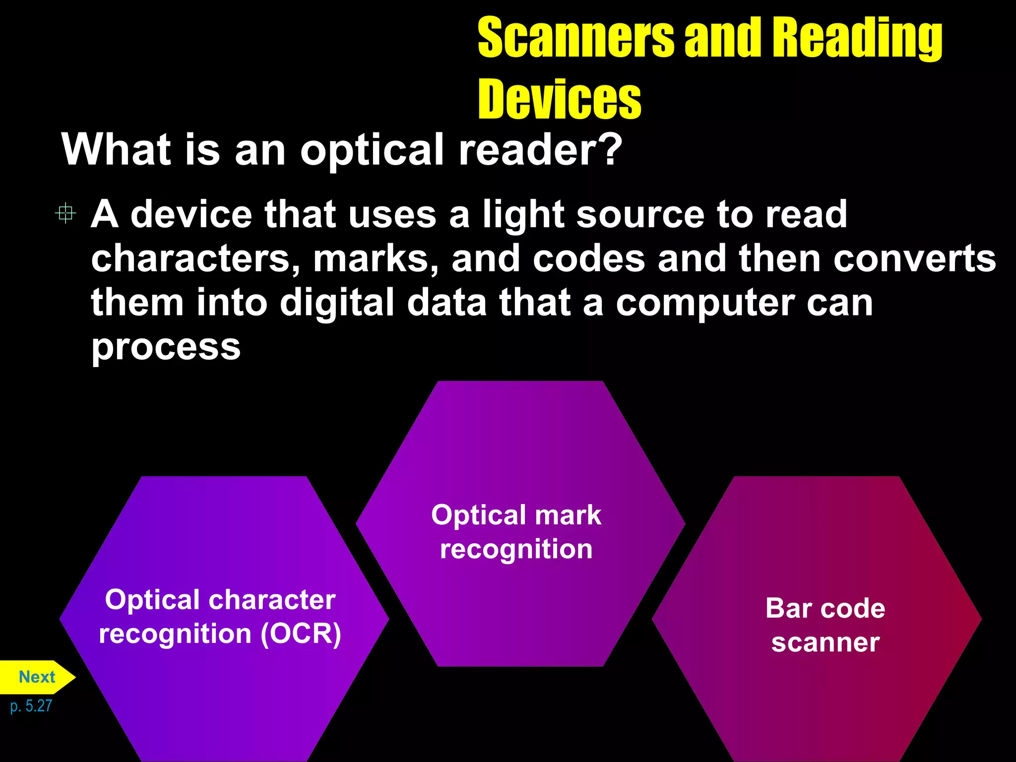 Scanners and Reading Devices What is an optical reader? A device that uses a light source to read characters, marks, and codes and then converts them into digital data that a computer can process p. 5.27 Optical character recognition (OCR) Optical mark recognition Bar code scanner Next 