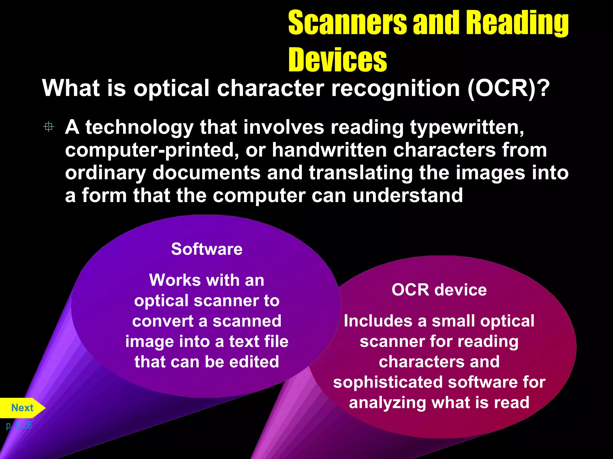 Scanners and Reading Devices What is optical character recognition (OCR)? A technology that involves reading typewritten, computer-printed, or handwritten characters from ordinary documents and translating the images into a form that the computer can understand p. 5.26 OCR device Includes a small optical scanner for reading characters and sophisticated software for analyzing what is read Software Works with an optical scanner to convert a scanned image into a text file that can be edited Next 