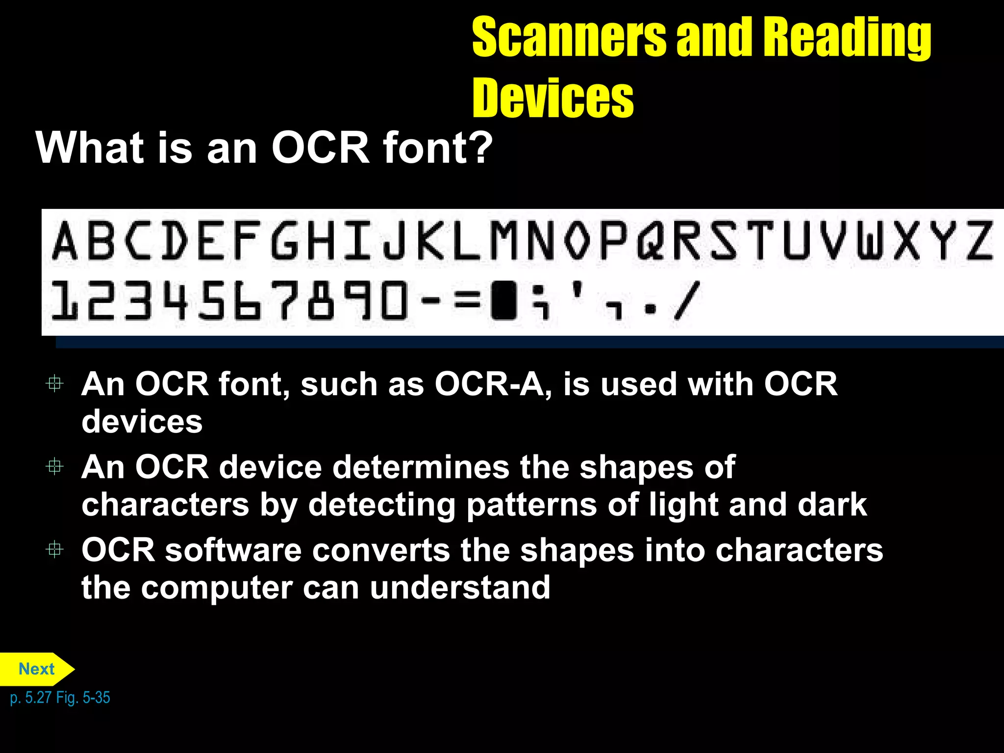 Scanners and Reading Devices What is an OCR font?  An OCR font, such as OCR-A, is used with OCR devices An OCR device determines the shapes of characters by detecting patterns of light and dark OCR software converts the shapes into characters the computer can understand p. 5.27 Fig. 5-35 Next 