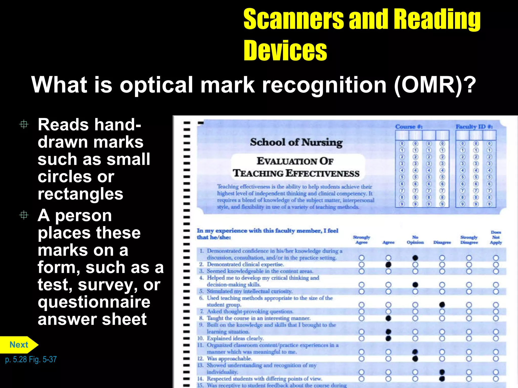 Scanners and Reading Devices What is optical mark recognition (OMR)? Reads hand-drawn marks such as small circles or rectangles A person places these marks on a form, such as a test, survey, or questionnaire answer sheet p. 5.28 Fig. 5-37 Next 