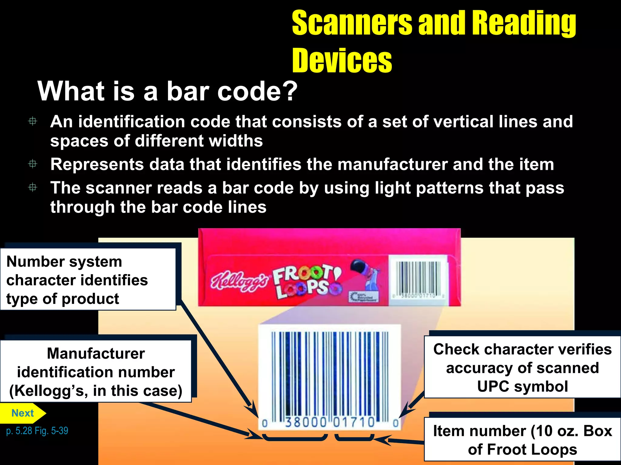 Scanners and Reading Devices What is a bar code? An identification code that consists of a set of vertical lines and spaces of different widths Represents data that identifies the manufacturer and the item The scanner reads a bar code by using light patterns that pass through the bar code lines p. 5.28 Fig. 5-39 Number system character identifies type of product Manufacturer identification number (Kellogg’s, in this case) Check character verifies accuracy of scanned UPC symbol Item number (10 oz. Box of Froot Loops Next 