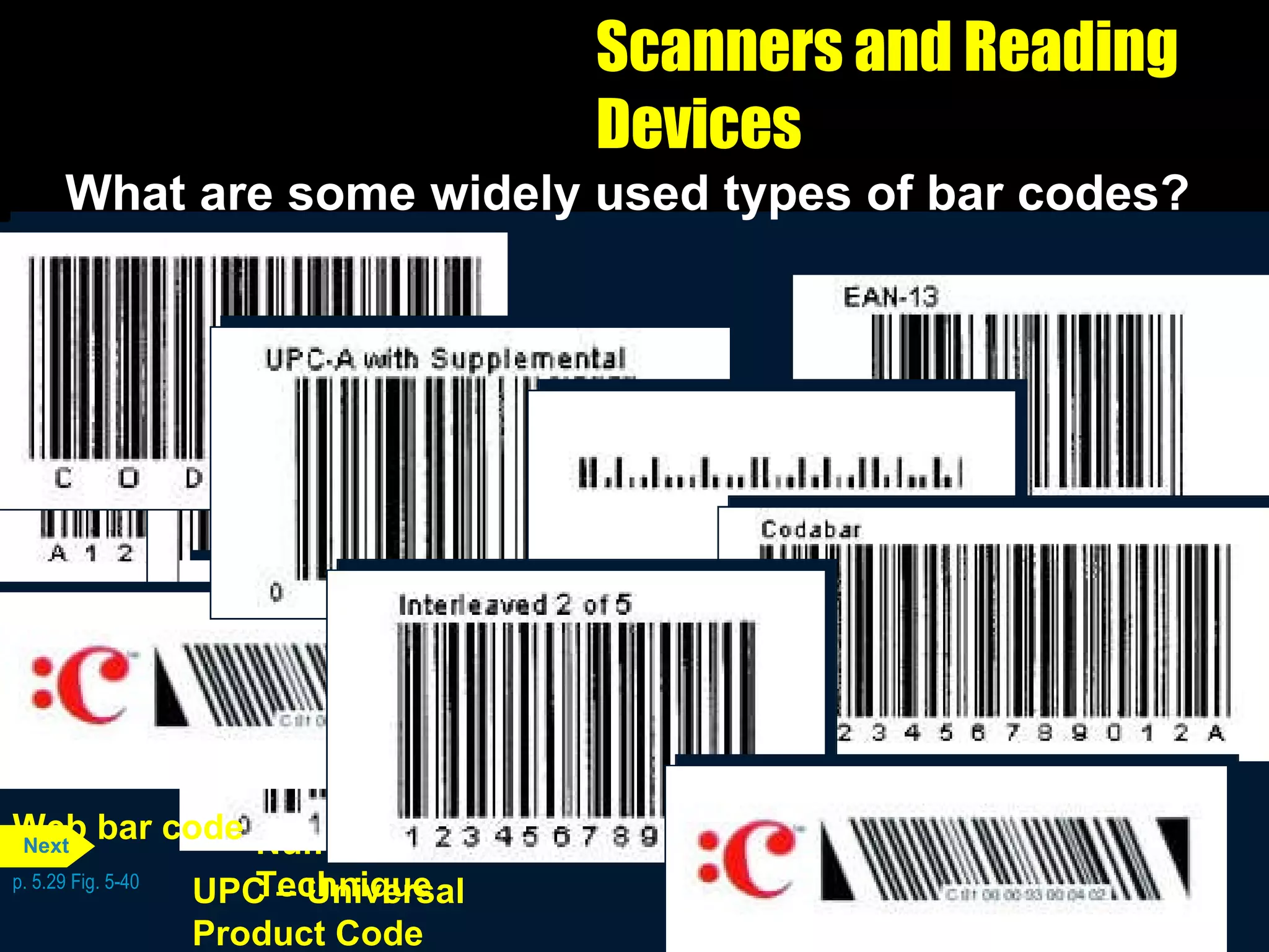 Scanners and Reading Devices What are some widely used types of bar codes? p. 5.29 Fig. 5-40 Libraries, blood banks, and air parcel carriers Codabar Code 39 Nonretail applications such as manufacturing, inventory, military, and health applications requiring numbers and letters in the bar code EAN – European  Article Numbering Similar to UPC, except used in Europe. A variation of EAN is used for ISBN numbers on books Interleaved 2 of 5 Nonretail applications, such as game tickets, requiring only numbers in the bar code POSTNET – Postal  Numeric Encoding  Technique U.S. Postal Service to represent a postal code or delivery point code Supermarkets, convenience, and specialty stores used to identify manufacturers and products UPC – Universal  Product Code Magazines and books to display a Web page Web bar code Next 