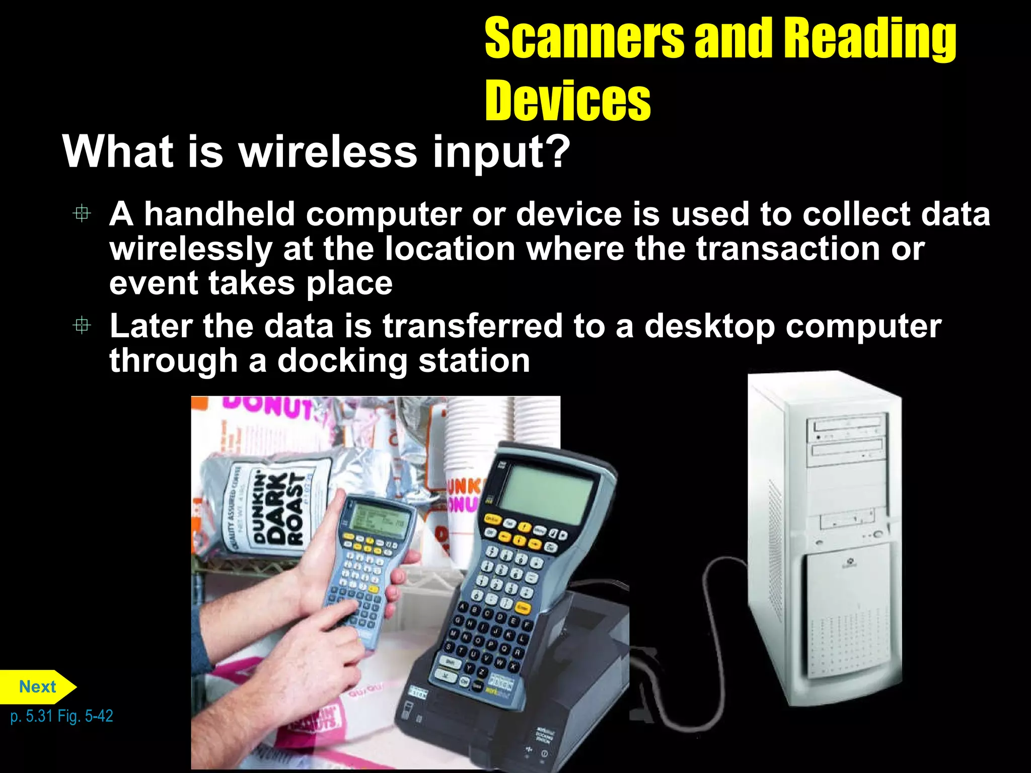 Scanners and Reading Devices What is wireless input? A handheld computer or device is used to collect data wirelessly at the location where the transaction or event takes place Later the data is transferred to a desktop computer through a docking station p. 5.31 Fig. 5-42 Next 