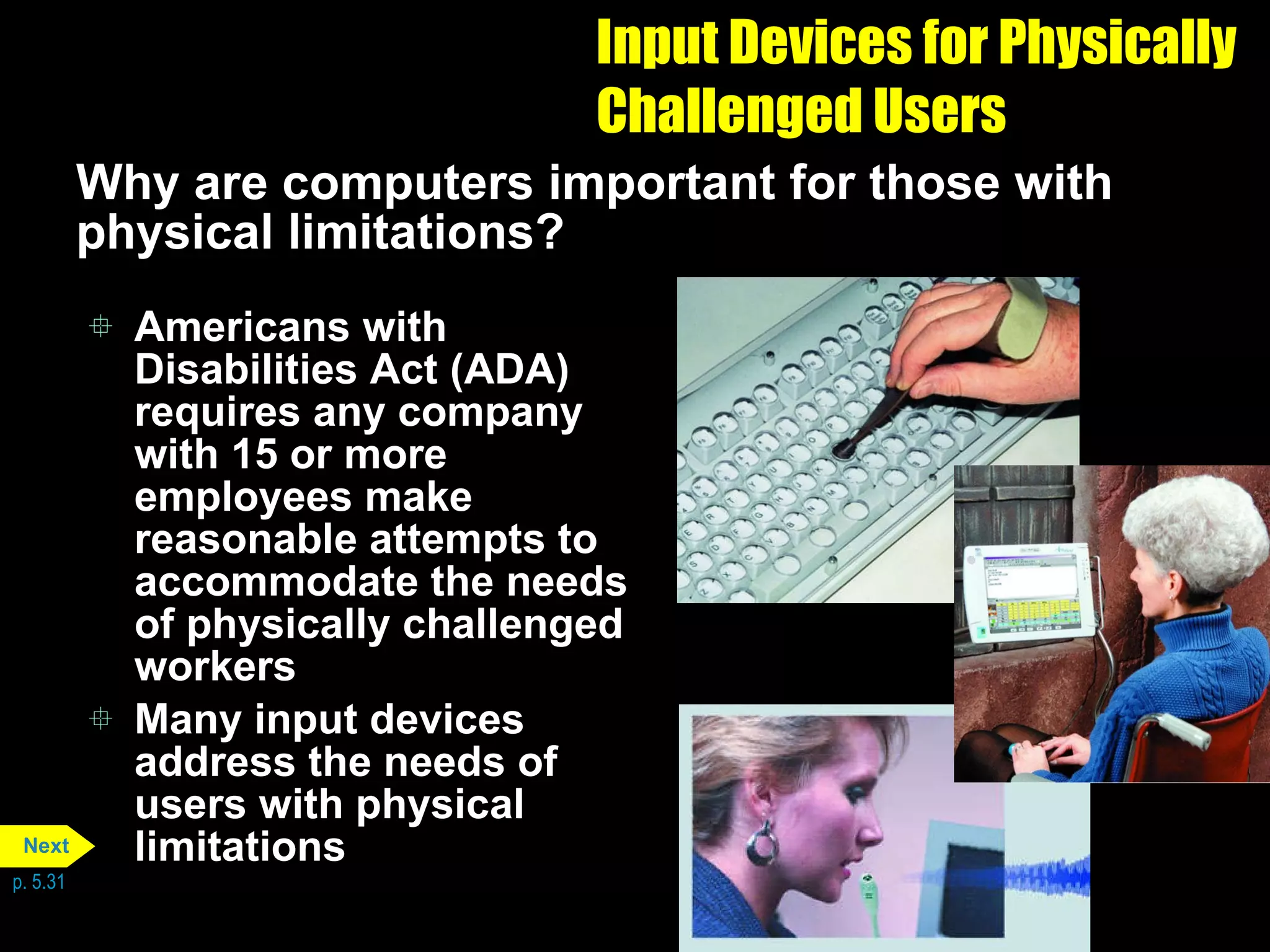Input Devices for Physically Challenged Users Why are computers important for those with physical limitations? Americans with Disabilities Act (ADA) requires any company with 15 or more employees make reasonable attempts to accommodate the needs of physically challenged workers Many input devices address the needs of users with physical limitations p. 5.31 Next 