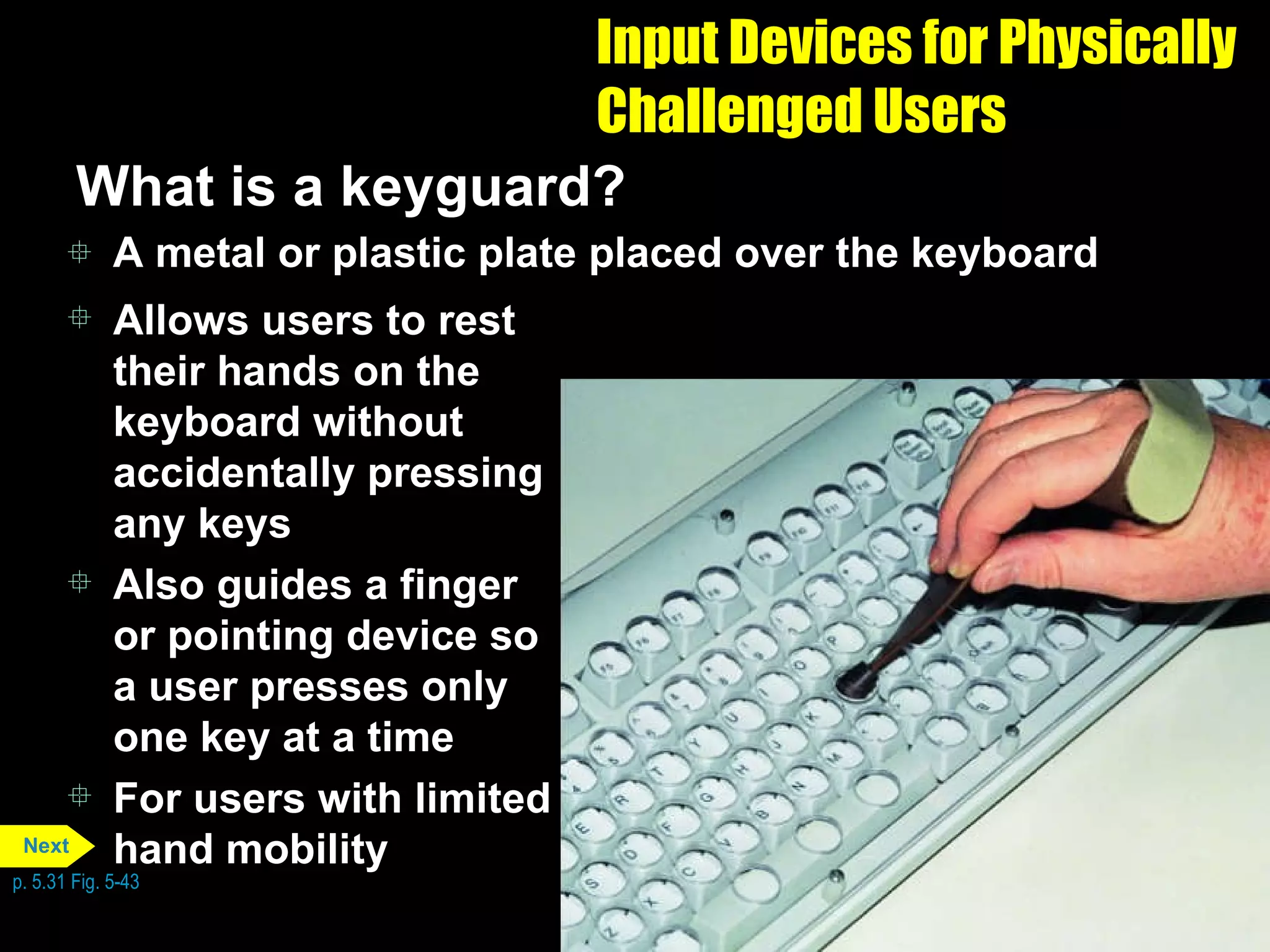 Input Devices for Physically Challenged Users What is a keyguard? A metal or plastic plate placed over the keyboard Allows users to rest their hands on the keyboard without accidentally pressing any keys Also guides a finger or pointing device so a user presses only one key at a time For users with limited hand mobility p. 5.31 Fig. 5-43 Next 