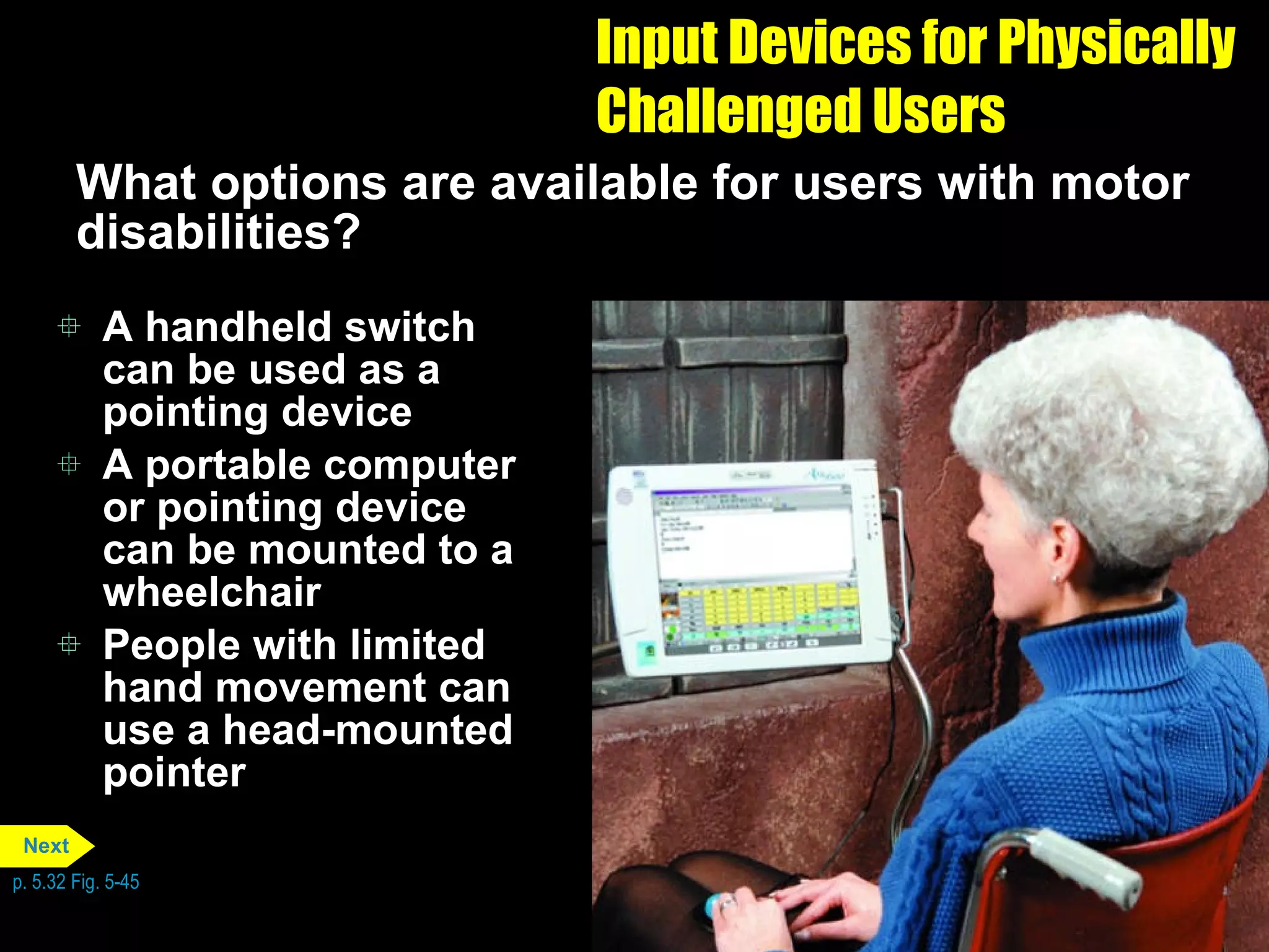 Input Devices for Physically Challenged Users What options are available for users with motor disabilities? A handheld switch can be used as a pointing device A portable computer or pointing device can be mounted to a wheelchair People with limited hand movement can use a head-mounted pointer p. 5.32 Fig. 5-45 Next 